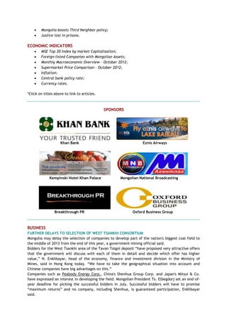  Mongolia boosts Third Neighbor policy;
 Justice lost in prisons.
ECONOMIC INDICATORS
 MSE Top 20 Index by market Capitalization;
 Foreign-listed Companies with Mongolian Assets;
 Monthly Macroeconomic Overview – October 2012;
 Supermarket Price Comparison – October 2012;
 Inflation;
 Central bank policy rate;
 Currency rates.
*Click on titles above to link to articles.
SPONSORS
Khan Bank Eznis Airways
Kempinski Hotel Khan Palace Mongolian National Broadcasting
Breakthrough PR Oxford Business Group
BUSINESS
FURTHER DELAYS TO SELECTION OF WEST TSANKHI CONSORTIUM
Mongolia may delay the selection of companies to develop part of the nation's biggest coal field to
the middle of 2013 from the end of this year, a government mining official said.
Bidders for the West Tsankhi area of the Tavan Tolgoi deposit ―have proposed very attractive offers
that the government will discuss with each of them in detail and decide which offer has higher
value,‖ N. Enkhbayar, head of the economy, finance and investment division in the Ministry of
Mines, said in Hong Kong today. ―We have to take the geographical situation into account and
Chinese companies have big advantages on this.‖
Companies such as Peabody Energy Corp., China's Shenhua Group Corp. and Japan's Mitsui & Co.
have expressed an interest in developing the field. Mongolian President Ts. Elbegdorj set an end-of-
year deadline for picking the successful bidders in July. Successful bidders will have to promise
―maximum returns‖ and no company, including Shenhua, is guaranteed participation, Enkhbayar
said.
 