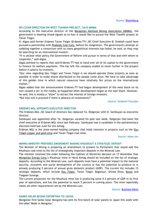 Source: Bloomberg
NO CLEAR DIRECTION ON WEST TSANKHI PROJECT, SAYS MNMA
According to the executive director of the Mongolian National Mining Association (MNMA), the
government is showing mixed signals as to how it would like to pursue the West Tsankhi project at
Tavan Tolgoi.
N. Algaa said former Erdenes Tavan Tolgoi (Erdenes-TT) JSC Chief Executive B. Enebish could have
pursued a partnership with Peabody Coal Corp. before his resignation. The government's attempt at
cobbling together a consortium with so many geopolitical interests has failed, he said, so they may
be searching for an international investor.
―It is unclear what policy the Government of Reform will pursue in terms of that and with whom to
cooperate,‖ said Algaa.
Algaa pointed to reports that said Erdenes-TT had to hand over all of its capital to the government
to finance its welfare payments. This has left the company unable to move further in the project
before it selects its investors.
―Our view regarding Oyu Tolgoi and Tavan Tolgoi is we should operate these projects as soon as
possible in order to make shares distributed to the people come alive. We have to take advantage
of this golden time in which natural resources have relatively fair prices on the international
market.‖
Algaa added that the announcement Erdenes-TT had begun development of the west block on its
own caused a stir in the media, as happened when development began at the east block. However,
he said, this is mostly a ―show‖ to attract the interest of foreign investors.
―But how will it proceed if there is absence of investments?‖
Source: Undesnii Shuudan
ERDENES MGL APPOINTS EXECUTIVE DIRECTOR
The Erdenes MGL JSC board of directors has replaced Ya. Dolgorjav with O. Sainbuyan as executive
director.
Sainbuyan was appointed after Ya. Dolgorjav vacated his post last week. Dolgorjav had been the
chief executive of Erdenes MGL since last February. Sainbuyan was a candidate in the parliamentary
elections held last June for Uvs Aimag.
Erdenes MGL is the state-owned holding company that holds interests in projects such as the Oyu
Tolgoi copper and gold mine and Tavan Tolgoi coal mine.
Source: News.mn
MINING MINISTRY PREPARES AMENDMENT MAKING KHUSHUUT A STRATEGIC DEPOSIT
The Minister of Mining is preparing an amendment to present to Parliament that would add the
Khushuut coal mine to the list of strategically important deposits in the Minerals Law.
The minister received the order following the Cabinet of Ministries decision on 17 November that
Mongolian Energy Corp.'s Khushuut mine in Hovd Aimag should be included on the list of strategic
deposits. According to the Minerals Law, such deposits must have a potential impact to the national
security, economic and social development of the country or has the potential to produce or is
already producing 5 percent of annual gross domestic product (GDP). The current list includes 15
strategic deposits, which include Oyu Tolgoi, Tavan Tolgoi, Baganuur, Shivee Ovoo, Boroo and
Tsagaan Suvarga.
The current projection for the Khushuut mine has it producing some 4.3 percent of GDP in its first
year of operations, and has the potential to reach 5 percent in coming years. The mine reportedly
meets all other requirements set by the Minerals Law.
Source: Business News
SANKO SOLAR BEGINS EXPORTING TO JAPAN
Mongolian firm Sanko Solar Mongolia has sent its first batch of solar panels to Japan this week with
the label "Made in Mongolia."
 