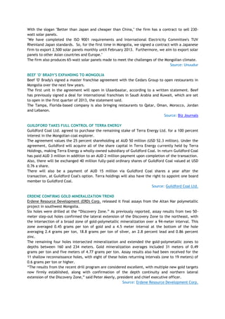 With the slogan "Better than Japan and cheaper than China," the firm has a contract to sell 230-
watt solar panels.
"We have completed the ISO 9001 requirements and International Electricity Committee's TUV
Rheinland Japan standards. So, for the first time in Mongolia, we signed a contract with a Japanese
firm to export 2,500 solar panels monthly until February 2013. Furthermore, we aim to export solar
panels to other Asian countries and Europe."
The firm also produces 65-watt solar panels made to meet the challenges of the Mongolian climate.
Source: Unuudur
BEEF 'O' BRADY'S EXPANDING TO MONGOLIA
Beef 'O' Brady's signed a master franchise agreement with the Cedars Group to open restaurants in
Mongolia over the next few years.
The first unit in the agreement will open in Ulaanbaatar, according to a written statement. Beef
has previously signed a deal for international franchises in Saudi Arabia and Kuwait, which are set
to open in the first quarter of 2013, the statement said.
The Tampa, Florida-based company is also bringing restaurants to Qatar, Oman, Morocco, Jordan
and Lebanon.
Source: Biz Journals
GUILDFORD TAKES FULL CONTROL OF TERRA ENERGY
Guildford Coal Ltd. agreed to purchase the remaining stake of Terra Energy Ltd. for a 100 percent
interest in the Mongolian coal explorer.
The agreement values the 25 percent shareholding at AUD 50 million (USD 52.3 million). Under the
agreement, Guildford will acquire all of the share capital in Terra Energy currently held by Terra
Holdings, making Terra Energy a wholly-owned subsidiary of Guildford Coal. In return Guildford Coal
has paid AUD 3 million in addition to an AUD 2 million payment upon completion of the transaction.
Also, there will be exchanged 40 million fully-paid ordinary shares of Guildford Coal valued at USD
0.76 a share.
There will also be a payment of AUD 15 million via Guildford Coal shares a year after the
transaction, at Guildford Coal's option. Terra holdings will also have the right to appoint one board
member to Guildford Coal.
Source: Guildford Coal Ltd.
ERDENE CONFIRMS GOLD MINERALIZATION TREND
Erdene Resource Development (ERD) Corp. released it final assays from the Altan Nar polymetallic
project in southwest Mongolia.
Six holes were drilled at the ―Discovery Zone.‖ As previously reported, assay results from two 50-
meter step-out holes confirmed the lateral extension of the Discovery Zone to the northeast, with
the intersection of a broad zone of gold-polymetallic mineralization over a 94-meter interval. This
zone averaged 0.45 grams per ton of gold and a 4.5 meter interval at the bottom of the hole
averaging 2.4 grams per ton, 18.8 grams per ton of silver, an 2.8 percent lead and 0.86 percent
zinc.
The remaining four holes intersected mineralization and extended the gold-polymetallic zones to
depths between 160 and 234 meters. Gold mineralization averages included 31 meters of 0.49
grams per ton and five meters of 4.77 grams per ton. Assay results also had been received for the
11 shallow reconnaissance holes, with eight of these holes returning intervals (one to 19 meters) of
0.6 grams per ton or higher.
―The results from the recent drill program are considered excellent, with multiple new gold targets
now firmly established, along with confirmation of the depth continuity and northern lateral
extension of the Discovery Zone,‖ said Peter Akerly, president and chief executive officer.
Source: Erdene Resource Development Corp.
 