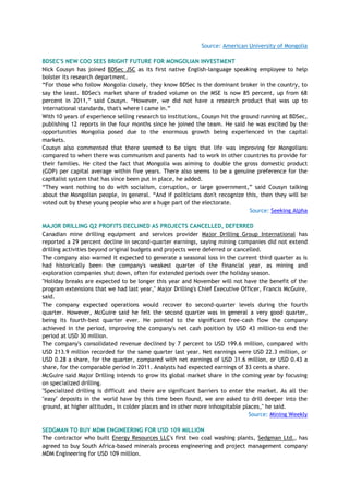 Source: American University of Mongolia
BDSEC'S NEW COO SEES BRIGHT FUTURE FOR MONGOLIAN INVESTMENT
Nick Cousyn has joined BDSec JSC as its first native English-language speaking employee to help
bolster its research department.
―For those who follow Mongolia closely, they know BDSec is the dominant broker in the country, to
say the least. BDSec's market share of traded volume on the MSE is now 85 percent, up from 68
percent in 2011,‖ said Cousyn. ―However, we did not have a research product that was up to
international standards, that's where I came in.‖
With 10 years of experience selling research to institutions, Cousyn hit the ground running at BDSec,
publishing 12 reports in the four months since he joined the team. He said he was excited by the
opportunities Mongolia posed due to the enormous growth being experienced in the capital
markets.
Cousyn also commented that there seemed to be signs that life was improving for Mongolians
compared to when there was communism and parents had to work in other countries to provide for
their families. He cited the fact that Mongolia was aiming to double the gross domestic product
(GDP) per capital average within five years. There also seems to be a genuine preference for the
capitalist system that has since been put in place, he added.
―They want nothing to do with socialism, corruption, or large government,‖ said Cousyn talking
about the Mongolian people, in general. ―And if politicians don't recognize this, then they will be
voted out by these young people who are a huge part of the electorate.
Source: Seeking Alpha
MAJOR DRILLING Q2 PROFITS DECLINED AS PROJECTS CANCELLED, DEFERRED
Canadian mine drilling equipment and services provider Major Drilling Group International has
reported a 29 percent decline in second-quarter earnings, saying mining companies did not extend
drilling activities beyond original budgets and projects were deferred or cancelled.
The company also warned it expected to generate a seasonal loss in the current third quarter as is
had historically been the company's weakest quarter of the financial year, as mining and
exploration companies shut down, often for extended periods over the holiday season.
"Holiday breaks are expected to be longer this year and November will not have the benefit of the
program extensions that we had last year," Major Drilling's Chief Executive Officer, Francis McGuire,
said.
The company expected operations would recover to second-quarter levels during the fourth
quarter. However, McGuire said he felt the second quarter was in general a very good quarter,
being its fourth-best quarter ever. He pointed to the significant free-cash flow the company
achieved in the period, improving the company's net cash position by USD 43 million-to end the
period at USD 30 million.
The company's consolidated revenue declined by 7 percent to USD 199.6 million, compared with
USD 213.9 million recorded for the same quarter last year. Net earnings were USD 22.3 million, or
USD 0.28 a share, for the quarter, compared with net earnings of USD 31.6 million, or USD 0.43 a
share, for the comparable period in 2011. Analysts had expected earnings of 33 cents a share.
McGuire said Major Drilling intends to grow its global market share in the coming year by focusing
on specialized drilling.
"Specialized drilling is difficult and there are significant barriers to enter the market. As all the
"easy" deposits in the world have by this time been found, we are asked to drill deeper into the
ground, at higher altitudes, in colder places and in other more inhospitable places," he said.
Source: Mining Weekly
SEDGMAN TO BUY MDM ENGINEERING FOR USD 109 MILLION
The contractor who built Energy Resources LLC's first two coal washing plants, Sedgman Ltd., has
agreed to buy South Africa-based minerals process engineering and project management company
MDM Engineering for USD 109 million.
 