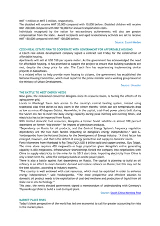 MNT 1 million or MNT 3 million, respectively.
The disabled will receive MNT 20,000 compared with 10,000 before. Disabled children will receive
MNT 200,000 compared with MNT 90,000 for annual transportation costs.
Individuals recognized by the nation for extraordinary achievements will also see greater
compensation from the state. Award recipients and aged revolutionary activists are set to receive
MNT 150,000 compared with MNT 100,000 before.
Source: Zuunii Medee
CZECH REAL ESTATE FIRM TO COOPERATE WITH GOVERNMENT FOR AFFORDABLE HOUSING
A Czech real estate development company signed a contract last Friday for the construction of
affordable housing.
Apartments will sell at USD 550 per square meter. As the government has acknowledged the need
for affordable housing, it has promised to support the project to ensure that building standards are
met, despite the cheap price for sale. The Czech firm has experiencing implementing similar
projects in Kazakhstan.
In a related effort to help provide more housing to citizens, the government has established the
National Housing Committee, which must report to the prime minister and a working group based at
the Ministry of Urban Development.
Source: Unuudur
THE BATTLE TO MEET ENERGY NEEDS
Mine-golia, the nicknamed coined for Mongolia since its resource boom, is feeling the effects of its
aging power grid.
Locals in Khanbogd Soum lack access to the country's central heating system, instead using
traditional coal-fired stoves to stay warm in the winter months—which can see temperatures drop
as low as minus 40 degrees Celsius. Meanwhile, in the capital, coal-fired power plants built during
the Soviet era fail to meet the daily energy capacity during peak morning and evening times, and
electricity has to be imported from Russia.
With limited domestic fuel resources, Mongolia—a former Soviet satellite—is almost 100 percent
dependent on former ―big brother‖ for imports of petroleum products.
―Dependency on Russia for oil products, and the Central Energy System's frequency regulation
dependency are the two main factors impacting on Mongolia's energy independence,‖ said G.
Yondongombo from the National Society for the Development of Energy Industry. ―A third factor has
emerged, however, and that is the deficit of energy production and supply to domestic needs.
Forty kilometers from Khanbogd is Rio Tinto PLC's USD 6 billion gold and copper project, Oyu Tolgoi.
The mine alone requires 450 megawatts—a huge proportion given Mongolia's entire generating
capacity is 850 megawatts. Infrastructure shortcomings forced the company into negotiations with
China to supply electricity to the mine for its 2013 start date. Importing electricity from China is
only a short-term fix, while the company builds an onsite power plant.
There is also a battle against fuel dependency on Russia. The capital is planning to build an oil
refinery in an effort to meet domestic demand and reduce reliance on Russia; but this may not be
the best solution, according to industry experts.
―The country is well endowed with coal resources, which must be exploited in order to enhance
energy independence,‖ said Yondongombo. ―The most prospective and efficient solution to
domestic oil product needs is the exploitation of coal-bed methane and production of liquid from oil
shale via in-situ technology.‖
This year, the newly elected government signed a memorandum of understanding with Germany's
ThyssenKrupp Uhde to build a coal-to-liquid plant.
Source: South China Morning Post
MARKET PLACE RISKS
Today‘s bleak perspective of the world has led one economist to call for greater accounting for risks
in the market place.
 