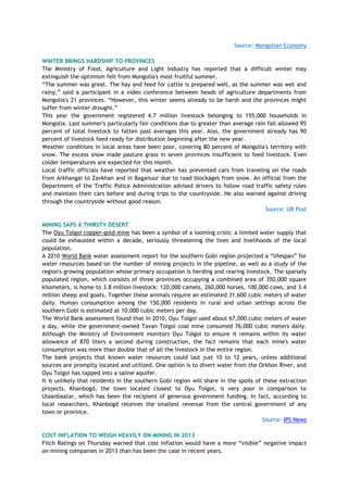 Source: Mongolian Economy
WINTER BRINGS HARDSHIP TO PROVINCES
The Ministry of Food, Agriculture and Light Industry has reported that a difficult winter may
extinguish the optimism felt from Mongolia's most fruitful summer.
―The summer was great. The hay and feed for cattle is prepared well, as the summer was wet and
rainy,‖ said a participant in a video conference between heads of agriculture departments from
Mongolia's 21 provinces. ―However, this winter seems already to be harsh and the provinces might
suffer from winter drought.‖
This year the government registered 4.7 million livestock belonging to 155,000 households in
Mongolia. Last summer's particularly fair conditions due to greater than average rain fall allowed 95
percent of total livestock to fatten past averages this year. Also, the government already has 90
percent of livestock feed ready for distribution beginning after the new year.
Weather conditions in local areas have been poor, covering 80 percent of Mongolia's territory with
snow. The excess snow made pasture grass in seven provinces insufficient to feed livestock. Even
colder temperatures are expected for this month.
Local traffic officials have reported that weather has prevented cars from traveling on the roads
from Arkhangai to Zavkhan and in Baganuur due to road blockages from snow. An official from the
Department of the Traffic Police Administration advised drivers to follow road traffic safety rules
and maintain their cars before and during trips to the countryside. He also warned against driving
through the countryside without good reason.
Source: UB Post
MINING SAPS A THIRSTY DESERT
The Oyu Tolgoi copper-gold mine has been a symbol of a looming crisis: a limited water supply that
could be exhausted within a decade, seriously threatening the lives and livelihoods of the local
population.
A 2010 World Bank water assessment report for the southern Gobi region projected a ―lifespan‖ for
water resources based on the number of mining projects in the pipeline, as well as a study of the
region's growing population whose primary occupation is herding and rearing livestock. The sparsely
populated region, which consists of three provinces occupying a combined area of 350,000 square
kilometers, is home to 3.8 million livestock: 120,000 camels, 260,000 horses, 100,000 cows, and 3.4
million sheep and goats. Together these animals require an estimated 31,600 cubic meters of water
daily. Human consumption among the 150,000 residents in rural and urban settings across the
southern Gobi is estimated at 10,000 cubic meters per day.
The World Bank assessment found that in 2010, Oyu Tolgoi used about 67,000 cubic meters of water
a day, while the government-owned Tavan Tolgoi coal mine consumed 76,000 cubic meters daily.
Although the Ministry of Environment monitors Oyu Tolgoi to ensure it remains within its water
allowance of 870 liters a second during construction, the fact remains that each mine's water
consumption was more than double that of all the livestock in the entire region.
The bank projects that known water resources could last just 10 to 12 years, unless additional
sources are promptly located and utilized. One option is to divert water from the Orkhon River, and
Oyu Tolgoi has tapped into a saline aquifer.
It is unlikely that residents in the southern Gobi region will share in the spoils of these extraction
projects. Khanbogd, the town located closest to Oyu Tolgoi, is very poor in comparison to
Ulaanbaatar, which has been the recipient of generous government funding. In fact, according to
local researchers, Khanbogd receives the smallest revenue from the central government of any
town or province.
Source: IPS News
COST INFLATION TO WEIGH HEAVILY ON MINING IN 2013
Fitch Ratings on Thursday warned that cost inflation would have a more ―visible‖ negative impact
on mining companies in 2013 than has been the case in recent years.
 