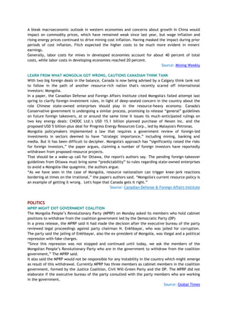 A bleak macroeconomic outlook in western economies and concerns about growth In China would
impact on commodity prices, which have remained weak since last year, but wage inflation and
rising energy prices continued to drive mining cost inflation. Having masked the impact during prior
periods of cost inflation, Fitch expected the higher costs to be much more evident in miners'
earnings.
Generally, labor costs for mines in developed economies account for about 40 percent of total
costs, while labor costs in developing economies reached 20 percent.
Source: Mining Weekly
LEARN FROM WHAT MONGOLIA GOT WRONG, CAUTIONS CANADIAN THINK TANK
With two big foreign deals in the balance, Canada is now being advised by a Calgary think tank not
to follow in the path of another resource-rich nation that's recently scared off international
investors: Mongolia.
In a paper, the Canadian Defense and Foreign Affairs Institute cited Mongolia's failed attempt last
spring to clarify foreign-investment rules, in light of deep-seated concern in the country about the
role Chinese state-owned enterprises should play in the resource-heavy economy. Canada's
Conservative government is undergoing a similar process, promising to release ―general‖ guidelines
on future foreign takeovers, at or around the same time it issues its much-anticipated rulings on
two key energy deals: CNOOC Ltd.'s USD 15.1 billion planned purchase of Nexen Inc. and the
proposed USD 5 billion-plus deal for Progress Energy Resources Corp., led by Malaysia's Petronas.
Mongolia policymakers implemented a law that requires a government review of foreign-led
investments in sectors deemed to have ―strategic importance,‖ including mining, banking and
media. But it has been difficult to decipher. Mongolia's approach has ―significantly raised the risks
for foreign investors,‖ the paper argues, claiming a number of foreign investors have reportedly
withdrawn from proposed resource projects.
That should be a wake-up call for Ottawa, the report's authors say. The pending foreign-takeover
guidelines from Ottawa must bring some ―predictability‖ to rules regarding state-owned enterprises
to avoid a Mongolia-like quagmire, the authors argue.
―As we have seen in the case of Mongolia, resource nationalism can trigger knee-jerk reactions
bordering at times on the irrational,‖ the paper's authors said. ―Mongolia's current resource policy is
an example of getting it wrong. Let's hope that Canada gets it right.‖
Source: Canadian Defense & Foreign Affairs Institute
POLITICS
MPRP MIGHT EXIT GOVERNMENT COALITION
The Mongolia People‘s Revolutionary Party (MPRP) on Monday asked its members who hold cabinet
positions to withdraw from the coalition government led by the Democratic Party (DP)
In a press release, the MPRP said it had made the decision after the executive bureau of the party
reviewed legal proceedings against party chairman N. Enkhbayar, who was jailed for corruption.
The party said the jailing of Enkhbayar, also the ex-president of Mongolia, was illegal and a political
repression with fake charges.
―Since this repression was not stopped and continued until today, we ask the members of the
Mongolian People‘s Revolutionary Party who are in the government to withdraw from the coalition
government,‖ The MPRP said.
It also said the MPRP would not be responsible for any instability in the country which might emerge
as result of this withdrawal. Currently MPRP has three members as cabinet members in the coalition
government, formed by the Justice Coalition, Civil Will-Green Party and the DP. The MPRP did not
elaborate if the executive bureau of the party consulted with the party members who are working
in the government.
Source: Global Times
 