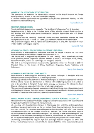 MONGOLIA'S CIA RECEIVES NEW DEPUTY DIRECTOR
The government has appointed the former deputy minister for the Mineral Resource and Energy
Ministry as deputy director to the Central Intelligence Agency.
D. Ariunsan received approval from his appointment during a Sunday government meeting. The post
has been vacant since last spring.
Source: News.mn
SCIENTISTS RECEIVE HONORS
Twenty-eight individuals received awards for ―The Best Scientific Researcher‖ on 30 November.
Mongolia selected S. Shatar as the first-place winner of best scientific research. Shatar received a
MNT 4 million prize for his series research on terpenoid chemistry. Second place went to D. Regdel
and S. Enkhtuya.
Six scientists took the ―Honorary Credentials‖ award while two researchers received the ―Best
Young Researchers of 2012‖ award. Sh. Tsend-Ayush won the ―Scientist Writer‖ certification.
The government budgeted MNT 25.8 billion towards the sciences in 2012, MNT 9.2 billion of which
will be used for technological projects.
Source: UB Post
ALTANKHUYAG TRAVELS TO KYRGYZSTAN FOR PREMIER'S GATHERING
Prime Minister N. Altankhuyag left Ulaanbaatar this week for Bishkek to attend the 11th Prime
Ministers' meeting of the Shanghai Cooperation Organization (SCO).
The two-day visit to Kyrgyzstan by the premier ran until Thursday. There, Altankhuayg discussed
issues promoting further cooperation between members of the SCO for transport, trade, energy,
telecommunication, science and technology, and emergency response.
The SCO is an intergovernmental mutual-security organization which was founded in 2001 in
Shanghai, China by the leaders of China, Kazakhstan, Kyrgyzstan, Russia, Tajikistan, and
Uzbekistan.
Source: Info Mongolia
ALTANKHUAYG MEETS RUSSIA'S PRIME MINISTER
Prime Minister N. Altankhuayg met Wednesday with Russian counterpart D. Medvedev after the
Shanghai Cooperation Organization's (SCO) meeting of premiers.
Altankhuayg noted that the 2009 visit by Medvedev to Mongolia as president resparked ties between
the two nations. He said the development of relations with neighboring countries in all sectors is
one of the priorities of Mongolia's foreign policy strategy and expressed his interest in closer
bilateral relations and cooperation in the hope of solving pressing issues.
The government leaders also discussed issues concerning Erdenet Mining Corp., Mongolrostsvetment
and Ulaanbaatar Railways, three joint ventures between Mongolia and Russia. Medvedev said Russia
was ready to cooperate in tackling issues concerning these companies.
Source: Info Mongolia
CHINESE PREMIER PLEDGES TO STRENGTHEN COOPERATION WITH MONGOLIA, KAZAKHSTAN
Chinese Premier Wen Jiabao on Wednesday pledged to strengthen cooperation with Kazakhstan and
Mongolia during bilateral meetings with his counterparts.
At a meeting with Mongolian Prime Minister N. Altankhuyag, Wen said China and Mongolia have
established a strategic partnership and the two nations should sincerely implement the agreements
they have reached. The two countries should respect and accommodate each other's core interests
and deepen their political and strategic mutual trust, Wen said. The Chinese government supports
local companies to increase investment in Mongolia, and is willing to work with the Mongolian side
to enhance bilateral cooperation in energy and resources, infrastructure and agriculture, he added.
He also expressed the hope that Mongolia could provide more policy support for Chinese business.
Altankhuyag commended the frequent high-level exchanges between Mongolia and China and
fruitful results of cooperation in various fields. He also thanked China for its assistance and support
 