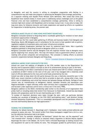 to Mongolia, and said his country is willing to strengthen cooperation with Beijing in a
comprehensive way and make new progress in advancing the Mongolia-China strategic partnership
At a separate meeting with Kazakh Prime Minister Serik Akhmetov, Wen noted that China and
Kazakhstan have worked closely in recent years in addressing various challenges such as the global
financial crisis and have established a comprehensive strategic partnership. China is willing to
maintain high-level contact with Kazakhstan and to increase mutual trust. It also aims to make mid-
long term plans for bilateral economic and trade cooperation and speed up efforts on a guideline
for cooperation in bordering areas, the premier said.
Source: Xinhuanet
MONGOLIA MAKES SPLASH AT HONG KONG INVESTMENT ROUNDTABLE
Mongolia's Consulate General to Hong Kong held a roundtable gathering for investors to learn about
investment opportunities in Mongolia.
The event was the first round table gathering of officials and business leaders from Mongolia and
Hong Kong. Nearly 300 delegates were in attendance for the event to hear speakers talk on politics,
regulatory updates to investment policy and major infrastructure projects.
Mongolia's national broadcasters televised the event for audiences back home. Also a quarterly
magazine published in Hong Kong focused on Mongolian affairs as a result.
Mongolia's Consulate General and the Mongolia Club will organize investor trips to Mongolia every
quarter beginning from January 2013. The trips will feature visits to government offices as well as
meeting with private companies and entrepreneurs. The consulate is making efforts to promote
economic cooperation between Mongolia and Hong Kong.
Source: Consulate General of Mongolia to Hong Kong
MONGOLIA AMONG YEAR'S HIGHLIGHTS FOR OSCE
Ireland can count the addition of Mongolia as the 57th member state to the Organization for
Security and Co-operation (OSCE) in Europe as one of its achievements during its year at the helm.
The chairmanship of the OSCE is estimated to have cost Ireland some EUR 4.5 million—compared to
a prediction of EUR 7 million at the start of the year—and it has managed with a relatively small
team of officials dedicated to the many and varied tasks presented by the role.
Ireland was able to keep down the bill partly because this was a relatively uneventful year in the
OSCE area: recent chairmen-in-office have had to scramble to deal with, among other crises, mass
ethnic riots in Uzbekhistan and a brief but intense war between George and Russia. Perhaps of more
concern was an intensification of belligerent rhetoric between Armenia and Azerbaijan over
Nagorno-Karabakh—a region officially within Azeri territory that is populated by ethnic Armenians
and has been under separatist control since a vicious war in the early 1990s.
Mongolia's addition to the OSCE's membership adds further to the diversity of an organization that
prides itself on including states that stretch from Vancouver to Vladivostok. Ireland has also helped
Ukraine with preparatory work for its own chairmanship year in 2013.
―A number of important decisions were taken through the year, with one particular decision
standing out—accession of Mongolia as the 57th OSCE participating state,‖ said Ukraine's foreign
minister Kostyantyn Gryshchenko. ―This is a remarkable development and the persistent efforts of
the Irish chairmanship deserves our high appreciation.‖
Source: Irish Times
SCORING THE SCOREKEEPERS
Following the debate between S. Bayartsogt and S. Ganbaatar, local media printed editorials and
analyses to assess who won. The overall verdict from these newspapers ranged from a tie to a win,
but the editorials themselves look to be losses.
Uuls Turin Toim, for example, employed ―ad Hominem‖ (attack the man, not the argument‖ and
―not invented here‖ (foreign is inferior to national) fallacy arguments to declare Deputy Speaker
Bayartsogt the loser in the debate. Uls Turriin Toim's criticized Bayartsogt as looking unusual from
the equipment he used to the clothes he wore. The newspaper graded his performance as poor,
 