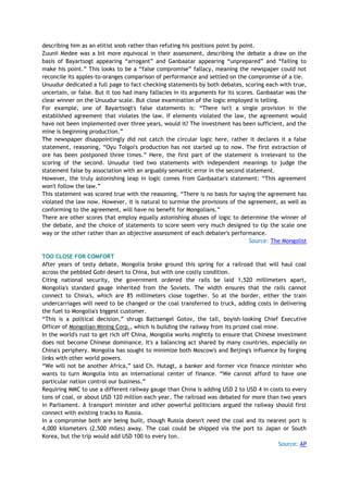 describing him as an elitist snob rather than refuting his positions point by point.
Zuunii Medee was a bit more equivocal in their assessment, describing the debate a draw on the
basis of Bayartsogt appearing ―arrogant‖ and Ganbaatar appearing ―unprepared‖ and ―failing to
make his point.‖ This looks to be a ―false compromise‖ fallacy, meaning the newspaper could not
reconcile its apples-to-oranges comparison of performance and settled on the compromise of a tie.
Unuudur dedicated a full page to fact-checking statements by both debates, scoring each with true,
uncertain, or false. But it too had many fallacies in its arguments for its scores. Ganbaatar was the
clear winner on the Unuudur scale. But close examination of the logic employed is telling.
For example, one of Bayartsogt's false statements is: ―There isn't a single provision in the
established agreement that violates the law. If elements violated the law, the agreement would
have not been implemented over three years, would it? The investment has been sufficient, and the
mine is beginning production.‖
The newspaper disappointingly did not catch the circular logic here, rather it declares it a false
statement, reasoning, ―Oyu Tolgoi's production has not started up to now. The first extraction of
ore has been postponed three times.‖ Here, the first part of the statement is irrelevant to the
scoring of the second. Unuudur tied two statements with independent meanings to judge the
statement false by association with an arguably semantic error in the second statement.
However, the truly astonishing leap in logic comes from Ganbaatar's statement: ―This agreement
won't follow the law.‖
This statement was scored true with the reasoning, ―There is no basis for saying the agreement has
violated the law now. However, it is natural to surmise the provisions of the agreement, as well as
conforming to the agreement, will have no benefit for Mongolians.‖
There are other scores that employ equally astonishing abuses of logic to determine the winner of
the debate, and the choice of statements to score seem very much designed to tip the scale one
way or the other rather than an objective assessment of each debater's performance.
Source: The Mongolist
TOO CLOSE FOR COMFORT
After years of testy debate, Mongolia broke ground this spring for a railroad that will haul coal
across the pebbled Gobi desert to China, but with one costly condition.
Citing national security, the government ordered the rails be laid 1,520 millimeters apart,
Mongolia's standard gauge inherited from the Soviets. The width ensures that the rails cannot
connect to China's, which are 85 millimeters close together. So at the border, either the train
undercarriages will need to be changed or the coal transferred to truck, adding costs in delivering
the fuel to Mongolia's biggest customer.
―This is a political decision,‖ shrugs Battsengel Gotov, the tall, boyish-looking Chief Executive
Officer of Mongolian Mining Corp., which is building the railway from its prized coal mine.
In the world's rust to get rich off China, Mongolia works mightily to ensure that Chinese investment
does not become Chinese dominance. It's a balancing act shared by many countries, especially on
China's periphery. Mongolia has sought to minimize both Moscow's and Beijing's influence by forging
links with other world powers.
―We will not be another Africa,‖ said Ch. Hutagt, a banker and former vice finance minister who
wants to turn Mongolia into an international center of finance. ―We cannot afford to have one
particular nation control our business.‖
Requiring MMC to use a different railway gauge than China is adding USD 2 to USD 4 in costs to every
tons of coal, or about USD 120 million each year. The railroad was debated for more than two years
in Parliament. A transport minister and other powerful politicians argued the railway should first
connect with existing tracks to Russia.
In a compromise both are being built, though Russia doesn't need the coal and its nearest port is
4,000 kilometers (2,500 miles) away. The coal could be shipped via the port to Japan or South
Korea, but the trip would add USD 100 to every ton.
Source: AP
 