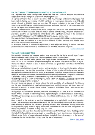 U.N. TO CONTINUE COOPERATION WITH MONGOLIA IN FIGHTING HIV/AIDS
U.N. representative Sezin Sinanoglu said Friday that the U.N. team in Mongolia will continue
cooperation with the Mongolian government in fighting HIV/AIDS.
At a press conference held to observe the World AIDS Day, Sinanoglu said significant progress had
been made in halting and reducing HIV/AIDS worldwide in recent years. According to a 2012 AIDS
report released by UNAIDS, there has been over 50 percent reduction in the rate of new HIV
infections across 25 low-and middle-income countries, and more than half of the countries are in
Africa, the region most affected by HIV/AIDS.
However, Sinanoglu noted that countries in East Europe and Central Asia have witnessed increasing
numbers of new HIV/AIDS cases and AIDS-related deaths. Unfortunately, Mongolia, another low-
prevalence country, has experienced a similar trend with a significant increase in the cumulative
number of HIV/AIDS cases from 11 in 2005 to 121 as of today, she pointed out.
She suggested that the Mongolian government invest more money in HIV/AIDS prevention programs,
improve its legal environment in protecting the rights of HIV/AIDS patients, and provide more
service for the population with higher risks.
D. Munkhbat, director of the Policy Department of the Mongolian Ministry of Health, said the
government will further increase its investment in the HIV/AIDS prevention programs.
Source: Xinhuanet
THE HUNT FOR CHINGGIS' TOMB
For centuries historians and treasure seekers have searched for the burial site of history's most
famous conqueror. New findings offer compelling evidence that it's been found.
In the 800 years since his death, people have sought in vain for the grave of Chinggis Khaan. But
while the life of the conqueror is the stuff of legends, his death is shrouded in the mist of myths.
There are debates whether he died in battle or illness and great steps were taken to hide the
location of his grave.
But now a multidisciplinary research project uniting scientists in America with Mongolian scholars
and archaeologists has the first compelling evidence of the location of his burial site and the
necropolis of the Mongolian imperial family on a mountain range in a remote area in northwestern
Mongolia. Among the discoveries are the foundations of what appears to be a large structure of the
13th or 14th century, in an area that has historically been associated with his grave.
―Everything lines up in a very compelling way,‖ said Albert Lin, National Geographic explorer and
principal investigator of the project.‖
However, there are reasons why some believe the tomb should be left undisturbed. Worshippers
and the superstitious believe it may lead to disaster while political scientists see it as a source of
geopolitical tensions, as many Chinese believe Chinggis to be Chinese. China claims the ancient
conqueror as its own.
―Many people in China believe Mongolia, like Tibet, should be part of China, as it was under Khublai
Khaan. If China succeeds in establishing mining rights in Mongolia and dominance over that industry,
then Chinggis' tomb might become a focal point for political ambitions, the likes of which we have
never seen.‖
Many in search of the tomb are in search of treasures said to be buried with him. But for decades,
scholars and adventurers alike were thwarted by the inaccessibility of the country. More recently,
grave robbing in Mongolia has become a growing problem, with middlemen driving around the
countryside and paying locals to dig up burial sites. The looted artifacts are then smuggled out of
the country and sold at markets in Hong Kong and China.
In Ulaanbaatar it is clear that Mongolia is still in the throes of the Chinggis mania that began after
the fall of the Soviet Union as many sought to reestablish their own identity; many Mongolians see
Chinggis as the father of modern Mongolia and as a symbol of their independence. In the heart of
the capital, he sits, like Abraham Lincoln, near the seat of government.
Source: Daily Beast
 