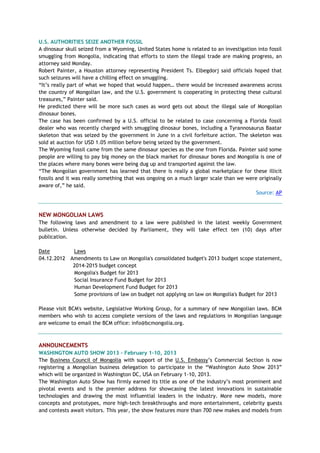 U.S. AUTHORITIES SEIZE ANOTHER FOSSIL
A dinosaur skull seized from a Wyoming, United States home is related to an investigation into fossil
smuggling from Mongolia, indicating that efforts to stem the illegal trade are making progress, an
attorney said Monday.
Robert Painter, a Houston attorney representing President Ts. Elbegdorj said officials hoped that
such seizures will have a chilling effect on smuggling.
―It‘s really part of what we hoped that would happen… there would be increased awareness across
the country of Mongolian law, and the U.S. government is cooperating in protecting these cultural
treasures,‖ Painter said.
He predicted there will be more such cases as word gets out about the illegal sale of Mongolian
dinosaur bones.
The case has been confirmed by a U.S. official to be related to case concerning a Florida fossil
dealer who was recently charged with smuggling dinosaur bones, including a Tyrannosaurus Baatar
skeleton that was seized by the government in June in a civil forfeiture action. The skeleton was
sold at auction for USD 1.05 million before being seized by the government.
The Wyoming fossil came from the same dinosaur species as the one from Florida. Painter said some
people are willing to pay big money on the black market for dinosaur bones and Mongolia is one of
the places where many bones were being dug up and transported against the law.
―The Mongolian government has learned that there is really a global marketplace for these illicit
fossils and it was really something that was ongoing on a much larger scale than we were originally
aware of,‖ he said.
Source: AP
NEW MONGOLIAN LAWS
The following laws and amendment to a law were published in the latest weekly Government
bulletin. Unless otherwise decided by Parliament, they will take effect ten (10) days after
publication.
Date Laws
04.12.2012 Amendments to Law on Mongolia's consolidated budget's 2013 budget scope statement,
2014-2015 budget concept
Mongolia's Budget for 2013
Social Insurance Fund Budget for 2013
Human Development Fund Budget for 2013
Some provisions of law on budget not applying on law on Mongolia's Budget for 2013
Please visit BCM's website, Legislative Working Group, for a summary of new Mongolian laws. BCM
members who wish to access complete versions of the laws and regulations in Mongolian language
are welcome to email the BCM office: info@bcmongolia.org.
ANNOUNCEMENTS
WASHINGTON AUTO SHOW 2013 - February 1-10, 2013
The Business Council of Mongolia with support of the U.S. Embassy‘s Commercial Section is now
registering a Mongolian business delegation to participate in the ―Washington Auto Show 2013‖
which will be organized in Washington DC, USA on February 1-10, 2013.
The Washington Auto Show has firmly earned its title as one of the industry‘s most prominent and
pivotal events and is the premier address for showcasing the latest innovations in sustainable
technologies and drawing the most influential leaders in the industry. More new models, more
concepts and prototypes, more high-tech breakthroughs and more entertainment, celebrity guests
and contests await visitors. This year, the show features more than 700 new makes and models from
 