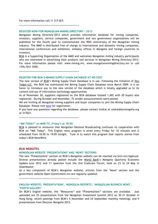 For more information call 11 317 027.
___________________________________________
REGISTER NOW FOR MONGOLIAN MINING DIRECTORY - 2013
Mongolian Mining Directory-2013 which provides information database for mining companies,
investors, suppliers, service companies, government and non government organizations will be
published for the fourth year to commemorate the 90th anniversary of the Mongolian mining
industry. The MMD is distributed free of charge to international and domestic mining companies,
international conferences and exhibition, embassy offices in Mongolia and foreign countries to
investors.
BCM is a Supporting Organization of the MMD and welcomes Mongolian mining industry participants
who are interested in advertising their products and services in Mongolian Mining Directory-2013.
For more information please visit: www.mining.mn, www.mongolianminingdirectory.mn or call
+976-7011 5590.
___________________________________________
REGISTER FOR BCM‟S MINING SUPPLY CHAIN DATABASE AT NO COST
The new version of BCM‘s Mining Supply Chain Database is in use. Following the initiative of Oyu
Tolgoi LLC, the BCM has maintained the Mining Supply Chain Database since March 2009. It is an
honor to introduce you to the new version of the database which is totally upgraded as to its
content and use of information technology opportunities.
As of November 30, suppliers registered on the BCM database totaled 1,402 with 20 buyers also
registered. During October and November, 72 tender announcements were posted.
We are inviting all Mongolian mining suppliers and buyer companies to join the Mining Supply Chain
Database. Please visit here for registration.
If you have any questions regarding the database, please contact Undral at undral@bcmongolia.org
or 317027.
___________________________________________
“MM TODAY” on MNB-TV, Friday‟s at 18:50
BCM is pleased to announce that Mongolian National Broadcasting continues its cooperation with
BCM on ―MM Today‖. This English news program is aired every Friday for 10 minutes and is
scheduled from 18:50 to 19:05 tonight. Tune in to watch this program that reports stories from
today‘s BCM NewsWire.
BCM WEBSITES
MONGOLIAN WEBSITE „PRESENTATIONS‟ AND „NEWS‟ SECTIONS
The new ‗Presentations‘ section on BCM‘s Mongolian website can be reached via bcm.mn/itgeluud.
Several presentations already posted include the World Bank‘s Mongolia Quarterly Economic
Update–June 2012 and 11 speeches from the 2nd Coaltrans Forum, held on 23 to 24 May in
Ulaanbaatar.
As a key component of BCM‘s Mongolian website, articles from the ‗News‘ section and the
government website Open-Government.mn are regularly updated.
___________________________________________
ENGLISH WEBSITE: 'PRESENTATIONS', 'MONGOLIA REPORTS', „MONGOLIAN BUSINESS NEWS‟,
„PHOTO GALLERY‟
On BCM‘s English website, the ―Resources‖ and ―Presentations‖ sections are available. Just
uploaded are 25 presentations from the Mongolian Investment Summit 2012 on 30-31 October in
Hong Kong; recent postings from BCM‘s 5 November and 24 September monthly meetings; and 9
presentations from Discover Mongolia 2012.
 