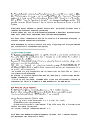 The ―Mongolia Reports‖ section includes ―Mongolia Business Owner and CFO Survey result‖ by BDSec
JSC; ―The fiscal regime for mining - a way forward‖ by IMF Fiscal Affairs Department; ―Mongolia-a
supplement to Mining Journal‖ from Mining Journal October, 2012; ―Macro Overview‖ September,
2012 by EPCRC; ―Taxes for Expatriates in Mongolia‖ from PricewaterhouseCoopers and the ―2012
Mongolia Investment Climate Statement‖ by the Economic and Commercial Section of the U.S.
Embassy.
BCM's English website includes the ―Mongolia Business News‖ section where the Open Letter to
Parliament and Government is available for download.
BCM continuously posts news stories and analysis of relevance to Mongolia at ‗Mongolian Business
News‖ before they are all put together each week for Friday's weekly NewsWire.
The ―Photo Gallery‖ contains photos from the 5th Anniversary BCM Gala dinner attended by 220
individuals from BCM members held on November 5.
The BCM NewsWire will continue to be issued each Friday, incorporating items already on the home
page for a consolidated account of the week‘s events.
___________________________________________
SOCIAL NETWORK WITH BCM
The Business Council of Mongolia (BCM) has expanded its reach to your favorite social networks.
Keep up to date on the latest business deals in Mongolia and how the climate for investment is
improving each day with BCM.
Connect with BCM on Linked-in to join the diverse group of professional contacts creating a better
business environment in Mongolia today.
Add BCM on Facebook at http://www.facebook.com/pages/THE-BUSINESS-COUNCIL-OF-
MONGOLIA/129826330435540 to read the latest announcements and comment on events carried in
the NewsWire with the community.
Hear breaking news and announcements as they happen when you follow BCM on Twitter at
http://twitter.com/#!/bcMongolia.
We have now 756 fans on our Facebook fans page, 904 connections on LinkedIn network, and 500+
followers following us on Twitter.
Of course for news information, interviews, event photos, and announcements regarding our
organization, visit the official BCM website at www.bcmongolia.org and www.bcm.mn.
BCM WORKING GROUP MEETINGS
The BCM Tax Working Group met Monday, December 3, with 15 members attending.
Co-chairs Arthur Cookson, OT, and Onchinsuren D, Deloitte Onch, moderated the session.
New member Bolormaa Volodya, / GRATA Law Firm /, was welcomed.
Meeting discussion was on the following topics:
-DTA`s –has advance notice been properly given to terminate the 4 treaties
-BCM and Government communications.
-BCM tax committee and MTA Large Taxpayers Office mining sector debt forthcoming meeting
missions, participants, representative.
Next meeting: -Permanent Establishment. February 2013.
___________________________________________
The BCM Education Working Group met on Wednesday, December 3, with 10 members attending.
Saha Meyanathan,/DAS/,moderated the session.
 