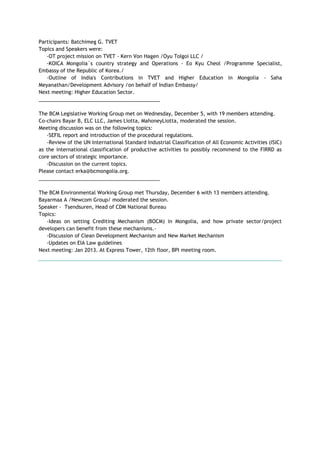 Participants: Batchimeg G. TVET
Topics and Speakers were:
-OT project mission on TVET - Kern Von Hagen /Oyu Tolgoi LLC /
-KOICA Mongolia`s country strategy and Operations - Eo Kyu Cheol /Programme Specialist,
Embassy of the Republic of Korea./
-Outline of India's Contributions in TVET and Higher Education in Mongolia - Saha
Meyanathan/Development Advisory /on behalf of Indian Embassy/
Next meeting: Higher Education Sector.
___________________________________________
The BCM Legislative Working Group met on Wednesday, December 5, with 19 members attending.
Co-chairs Bayar B, ELC LLC, James Liotta, MahoneyLiotta, moderated the session.
Meeting discussion was on the following topics:
-SEFIL report and introduction of the procedural regulations.
-Review of the UN International Standard Industrial Classification of All Economic Activities (ISIC)
as the international classification of productive activities to possibly recommend to the FIRRD as
core sectors of strategic importance.
-Discussion on the current topics.
Please contact erka@bcmongolia.org.
___________________________________________
The BCM Environmental Working Group met Thursday, December 6 with 13 members attending.
Bayarmaa A /Newcom Group/ moderated the session.
Speaker - Tsendsuren, Head of CDM National Bureau
Topics:
-Ideas on setting Crediting Mechanism (BOCM) in Mongolia, and how private sector/project
developers can benefit from these mechanisms.-
-Discussion of Clean Development Mechanism and New Market Mechanism
-Updates on EIA Law guidelines
Next meeting: Jan 2013. At Express Tower, 12th floor, BPI meeting room.
 