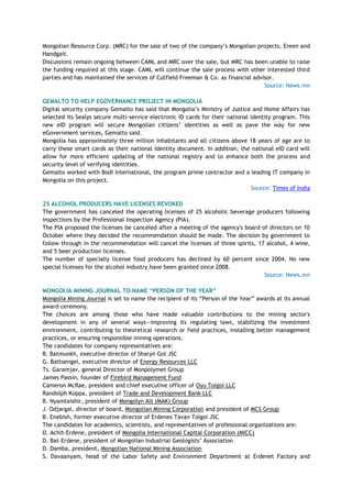 Mongolian Resource Corp. (MRC) for the sale of two of the company‘s Mongolian projects, Ereen and
Handgait.
Discussions remain ongoing between CAML and MRC over the sale, but MRC has been unable to raise
the funding required at this stage. CAML will continue the sale process with other interested third
parties and has maintained the services of Cutfield Freeman & Co. as financial advisor.
Source: News.mn
GEMALTO TO HELP EGOVERNANCE PROJECT IN MONGOLIA
Digital security company Gemalto has said that Mongolia‘s Ministry of Justice and Home Affairs has
selected its Sealys secure multi-service electronic ID cards for their national identity program. This
new eID program will secure Mongolian citizens‘ identities as well as pave the way for new
eGovernment services, Gemalto said.
Mongolia has approximately three million inhabitants and all citizens above 18 years of age are to
carry these smart cards as their national identity document. In addition, the national eID card will
allow for more efficient updating of the national registry and to enhance both the process and
security level of verifying identities.
Gemalto worked with Bodi International, the program prime contractor and a leading IT company in
Mongolia on this project.
Source: Times of India
25 ALCOHOL PRODUCERS HAVE LICENSES REVOKED
The government has canceled the operating licenses of 25 alcoholic beverage producers following
inspections by the Professional Inspection Agency (PIA).
The PIA proposed the licenses be canceled after a meeting of the agency's board of directors on 10
October where they decided the recommendation should be made. The decision by government to
follow through in the recommendation will cancel the licenses of three spirits, 17 alcohol, 4 wine,
and 5 beer production licenses.
The number of specially license food producers has declined by 60 percent since 2004. No new
special licenses for the alcohol industry have been granted since 2008.
Source: News.mn
MONGOLIA MINING JOURNAL TO NAME “PERSON OF THE YEAR”
Mongolia Mining Journal is set to name the recipient of its ―Person of the Year‖ awards at its annual
award ceremony.
The choices are among those who have made valuable contributions to the mining sector's
development in any of several ways—improving its regulating laws, stabilizing the investment
environment, contributing to theoretical research or field practices, installing better management
practices, or ensuring responsible mining operations.
The candidates for company representatives are:
B. Batmunkh, executive director of Sharyn Gol JSC
G. Battsengel, executive director of Energy Resources LLC
Ts. Garamjav, general Director of Monpolymet Group
James Passin, founder of Firebird Management Fund
Cameron McRae, president and chief executive officer of Oyu Tolgoi LLC
Randolph Koppa, president of Trade and Development Bank LLC
B. Nyamtaishir, president of Mongolyn Alt (MAK) Group
J. Odjargal, director of board, Mongolian Mining Corporation and president of MCS Group
B. Enebish, former executive director of Erdenes Tavan Tolgoi JSC
The candidates for academics, scientists, and representatives of professional organizations are:
D. Achit-Erdene, president of Mongolia International Capital Corporation (MICC)
D. Bat-Erdene, president of Mongolian Industrial Geologists‘ Association
D. Damba, president, Mongolian National Mining Association
S. Davaanyam, head of the Labor Safety and Environment Department at Erdenet Factory and
 