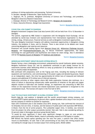 professor of mining exploration and processing, Technical University
N. Dorjdari, Manager & Researcher, Open Society Forum
L. Dugerjav, Ph. D, professor, Mongolian University of Science and Technology, and president,
Mongolia‘s Antarctica Research Association
J. Zoljargal, Director of Technology and Research Centre, Mongolyn Alt Corporation
T. Naran, Executive Director, Mongol Coal Association
Source: Mongolian Mining Journal
CLEAN COAL ASIA SUMMIT IN SHANGHAI
Mongolia Investment Congress-Clean Coal Asia Summit 2012 will be held from 10 to 12 December in
Shanghai.
The summit, organized by INBC Global in cooperation with the Mongolian Stock Exchange, will be
attended by world-class investors and representatives from international organization to discuss
mining, energy, infrastructure, financial services as well as Mongolia's investment opportunities.
This year Mongolia Investment Congress will address investment opportunities in Mongolia's mining
industry, the problems it faces, and its finances. There is also certain to be debate over issues
concerning Mongolia's coal reserves and resources.
Presenters will include leading figures from Newcom Group Ltd., Millennium Challenge Account-
Mongolia, and PricewaterhouseCoopers Inc. to discuss investment opportunities, the latest
technology for coal gasification and liquefaction and visions for clean energy. Also in attendance
will be the Business Council of Mongolia and Anderson and Anderson.
Source: Mongolian Economy
MONGOLIAN INVESTMENT GROUP RELEASES INTERIM RESULTS
Despite facing a more challenging environment underpinned by overall lackluster global economy,
Mongolia Investment Group Ltd. and its subsidiaries continued to gain steady revenue for its
waterworks business while dedicating efforts to ramp up production at its Mongolia mine site for
the six months ended 30 September.
MIG continued with preparatory work at the Tugrug coal mine, including the leasing of relevant
equipment and machineries, and commissioning of the power supply and dewatering process. Based
on an independent report, the mine has approximately 64 million tons of measured and indicated
resource and additional 27.9 million tons of inferred resources.
Exploration activities at other regions where MIG holds exploration licenses also continues. As a
result of failure in discovering commercially viable quantities of minerals at the gold and copper
deposits located in Gobi-Altai and Zavkhan Aimags, an impairment loss amounting to HKD 24.6
million on the exploration licenses and related exploration costs capitalized is recognized to the
consolidated result. The licenses will expire in the first half of 2013.
Source: Mongolian Investment Group Ltd.
VALE TO SCALE BACK INVESTMENT AS GLOBAL ECONOMY BITES
Brazil's Vale SA, coal explorer in Mongolia and the world's second-largest mining company, cut
estimated 2013 capital spending by 24 percent after a global slowdown and a drop in iron-ore prices
led the company to rethink its outlook for expansion.
Vale's 2013 investment plan is the smallest since 2010. Among cuts, Vale confirmed the removal of
its Simandou iron-ore mine, in Guinea, and the Samarco IV pellet plant with Australia's BHP Billiton,
in Brazil, from the list of active projects. The Lumbambe copper mine, in Zambia, was removed
from the project list after output successfully started, Vale said. Vale is also considering selling its
22 percent stake in Norwegian aluminum group Norsek Hydro.
―It would be more significant if there were significant changes to capex on core projects,
particularly Brazil,‖ said Wiktor Bielski, head of commodity research at VTB Capital in London.
BHP Billiton has halved capital spending over the next five years, a posture that offers better
returns to shareholders, he said. Vale is still concentrating on too many new mining projects and
not looking for enough ways to increase output from existing assets, Bielski added.
 