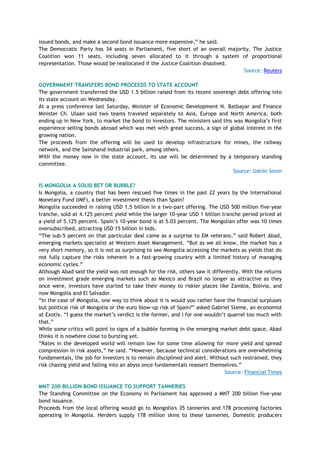 issued bonds, and make a second bond issuance more expensive,‖ he said.
The Democratic Party has 34 seats in Parliament, five short of an overall majority. The Justice
Coalition won 11 seats, including seven allocated to it through a system of proportional
representation. Those would be reallocated if the Justice Coalition dissolved.
Source: Reuters
GOVERNMENT TRANSFERS BOND PROCEEDS TO STATE ACCOUNT
The government transferred the USD 1.5 billion raised from its recent sovereign debt offering into
its state account on Wednesday.
At a press conference last Saturday, Minister of Economic Development N. Batbayar and Finance
Minister Ch. Ulaan said two teams traveled separately to Asia, Europe and North America, both
ending up in New York, to market the bond to investors. The ministers said this was Mongolia‘s first
experience selling bonds abroad which was met with great success, a sign of global interest in the
growing nation.
The proceeds from the offering will be used to develop infrastructure for mines, the railway
network, and the Sainshand industrial park, among others.
With the money now in the state account, its use will be determined by a temporary standing
committee.
Source: Udriin Sonin
IS MONGOLIA A SOLID BET OR BUBBLE?
Is Mongolia, a country that has been rescued five times in the past 22 years by the International
Monetary Fund (IMF), a better investment thesis than Spain?
Mongolia succeeded in raising USD 1.5 billion in a two-part offering. The USD 500 million five-year
tranche, sold at 4.125 percent yield while the larger 10-year USD 1 billion tranche period priced at
a yield of 5.125 percent. Spain‘s 10-year bond is at 5.03 percent. The Mongolian offer was 10 times
oversubscribed, attracting USD 15 billion in bids.
―The sub-5 percent on that particular deal came as a surprise to EM veterans,‖ said Robert Abad,
emerging markets specialist at Western Asset Management. ―But as we all know, the market has a
very short memory, so it is not as surprising to see Mongolia accessing the markets as yields that do
not fully capture the risks inherent in a fast-growing country with a limited history of managing
economic cycles.‖
Although Abad said the yield was not enough for the risk, others saw it differently. With the returns
on investment grade emerging markets such as Mexico and Brazil no longer as attractive as they
once were, investors have started to take their money to riskier places like Zambia, Bolivia, and
now Mongolia and El Salvador.
―In the case of Mongolia, one way to think about it is would you rather have the financial surpluses
but political risk of Mongolia or the euro blow-up risk of Spain?‖ asked Gabriel Steme, an economist
at Exotix. ―I guess the market‘s verdict is the former, and I for one wouldn‘t quarrel too much with
that.‖
While some critics will point to signs of a bubble forming in the emerging market debt space, Abad
thinks it is nowhere close to bursting yet.
―Rates in the developed world will remain low for some time allowing for more yield and spread
compression in risk assets,‖ he said. ―However, because technical considerations are overwhelming
fundamentals, the job for investors is to remain disciplined and alert. Without such restrained, they
risk chasing yield and falling into an abyss once fundamentals reassert themselves.‖
Source: Financial Times
MNT 200 BILLION BOND ISSUANCE TO SUPPORT TANNERIES
The Standing Committee on the Economy in Parliament has approved a MNT 200 billion five-year
bond issuance.
Proceeds from the local offering would go to Mongolia's 35 tanneries and 178 processing factories
operating in Mongolia. Herders supply 178 million skins to these tanneries. Domestic producers
 
