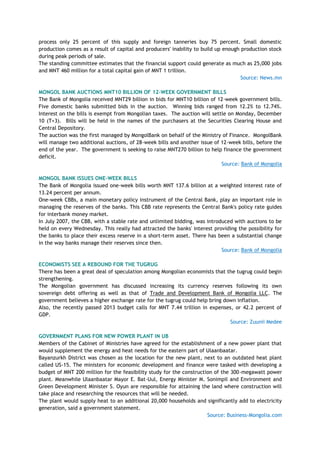 process only 25 percent of this supply and foreign tanneries buy 75 percent. Small domestic
production comes as a result of capital and producers' inability to build up enough production stock
during peak periods of sale.
The standing committee estimates that the financial support could generate as much as 25,000 jobs
and MNT 460 million for a total capital gain of MNT 1 trillion.
Source: News.mn
MONGOL BANK AUCTIONS MNT10 BILLION OF 12-WEEK GOVERNMENT BILLS
The Bank of Mongolia received MNT29 billion in bids for MNT10 billion of 12-week government bills.
Five domestic banks submitted bids in the auction. Winning bids ranged from 12.2% to 12.74%.
Interest on the bills is exempt from Mongolian taxes. The auction will settle on Monday, December
10 (T+3). Bills will be held in the names of the purchasers at the Securities Clearing House and
Central Depository.
The auction was the first managed by MongolBank on behalf of the Ministry of Finance. MongolBank
will manage two additional auctions, of 28-week bills and another issue of 12-week bills, before the
end of the year. The government is seeking to raise MNT270 billion to help finance the government
deficit.
Source: Bank of Mongolia
MONGOL BANK ISSUES ONE-WEEK BILLS
The Bank of Mongolia issued one-week bills worth MNT 137.6 billion at a weighted interest rate of
13.24 percent per annum.
One-week CBBs, a main monetary policy instrument of the Central Bank, play an important role in
managing the reserves of the banks. This CBB rate represents the Central Bank's policy rate guides
for interbank money market.
In July 2007, the CBB, with a stable rate and unlimited bidding, was introduced with auctions to be
held on every Wednesday. This really had attracted the banks' interest providing the possibility for
the banks to place their excess reserve in a short-term asset. There has been a substantial change
in the way banks manage their reserves since then.
Source: Bank of Mongolia
ECONOMISTS SEE A REBOUND FOR THE TUGRUG
There has been a great deal of speculation among Mongolian economists that the tugrug could begin
strengthening.
The Mongolian government has discussed increasing its currency reserves following its own
sovereign debt offering as well as that of Trade and Development Bank of Mongolia LLC. The
government believes a higher exchange rate for the tugrug could help bring down inflation.
Also, the recently passed 2013 budget calls for MNT 7.44 trillion in expenses, or 42.2 percent of
GDP.
Source: Zuunii Medee
GOVERNMENT PLANS FOR NEW POWER PLANT IN UB
Members of the Cabinet of Ministries have agreed for the establishment of a new power plant that
would supplement the energy and heat needs for the eastern part of Ulaanbaatar.
Bayanzurkh District was chosen as the location for the new plant, next to an outdated heat plant
called US-15. The ministers for economic development and finance were tasked with developing a
budget of MNT 200 million for the feasibility study for the construction of the 300-megawatt power
plant. Meanwhile Ulaanbaatar Mayor E. Bat-Uul, Energy Minister M. Sonimpil and Environment and
Green Development Minister S. Oyun are responsible for attaining the land where construction will
take place and researching the resources that will be needed.
The plant would supply heat to an additional 20,000 households and significantly add to electricity
generation, said a government statement.
Source: Business-Mongolia.com
 