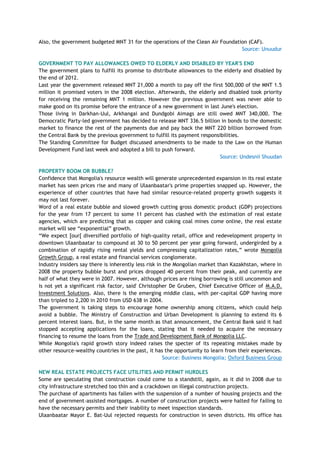 Also, the government budgeted MNT 31 for the operations of the Clean Air Foundation (CAF).
Source: Unuudur
GOVERNMENT TO PAY ALLOWANCES OWED TO ELDERLY AND DISABLED BY YEAR'S END
The government plans to fulfill its promise to distribute allowances to the elderly and disabled by
the end of 2012.
Last year the government released MNT 21,000 a month to pay off the first 500,000 of the MNT 1.5
million it promised voters in the 2008 election. Afterwards, the elderly and disabled took priority
for receiving the remaining MNT 1 million. However the previous government was never able to
make good on its promise before the entrance of a new government in last June's election.
Those living in Darkhan-Uul, Arkhangai and Dundgobi Aimags are still owed MNT 340,000. The
Democratic Party-led government has decided to release MNT 336.5 billion in bonds to the domestic
market to finance the rest of the payments due and pay back the MNT 220 billion borrowed from
the Central Bank by the previous government to fulfill its payment responsibilities.
The Standing Committee for Budget discussed amendments to be made to the Law on the Human
Development Fund last week and adopted a bill to push forward.
Source: Undesnii Shuudan
PROPERTY BOOM OR BUBBLE?
Confidence that Mongolia's resource wealth will generate unprecedented expansion in its real estate
market has seen prices rise and many of Ulaanbaatar's prime properties snapped up. However, the
experience of other countries that have had similar resource-related property growth suggests it
may not last forever.
Word of a real estate bubble and slowed growth cutting gross domestic product (GDP) projections
for the year from 17 percent to some 11 percent has clashed with the estimation of real estate
agencies, which are predicting that as copper and coking coal mines come online, the real estate
market will see ―exponential‖ growth.
―We expect [our[ diversified portfolio of high-quality retail, office and redevelopment property in
downtown Ulaanbaatar to compound at 30 to 50 percent per year going forward, undergirded by a
combination of rapidly rising rental yields and compressing capitalization rates,‖ wrote Mongolia
Growth Group, a real estate and financial services conglomerate.
Industry insiders say there is inherently less risk in the Mongolian market than Kazakhstan, where in
2008 the property bubble burst and prices dropped 40 percent from their peak, and currently are
half of what they were in 2007. However, although prices are rising borrowing is still uncommon and
is not yet a significant risk factor, said' Christopher De Gruben, Chief Executive Officer of M.A.D.
Investment Solutions. Also, there is the emerging middle class, with per-capital GDP having more
than tripled to 2,200 in 2010 from USD 638 in 2004.
The government is taking steps to encourage home ownership among citizens, which could help
avoid a bubble. The Ministry of Construction and Urban Development is planning to extend its 6
percent interest loans. But, in the same month as that announcement, the Central Bank said it had
stopped accepting applications for the loans, stating that it needed to acquire the necessary
financing to resume the loans from the Trade and Development Bank of Mongolia LLC.
While Mongolia's rapid growth story indeed raises the specter of its repeating mistakes made by
other resource-wealthy countries in the past, it has the opportunity to learn from their experiences.
Source: Business Mongolia; Oxford Business Group
NEW REAL ESTATE PROJECTS FACE UTILITIES AND PERMIT HURDLES
Some are speculating that construction could come to a standstill, again, as it did in 2008 due to
city infrastructure stretched too thin and a crackdown on illegal construction projects.
The purchase of apartments has fallen with the suspension of a number of housing projects and the
end of government-assisted mortgages. A number of construction projects were halted for failing to
have the necessary permits and their inability to meet inspection standards.
Ulaanbaatar Mayor E. Bat-Uul rejected requests for construction in seven districts. His office has
 