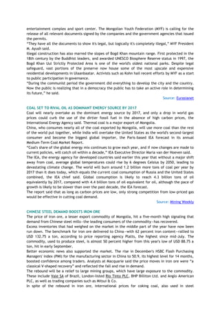 entertainment complex and sport center. The Mongolian Youth Federation (MYF) is calling for the
release of all relevant documents signed by the companies and the government agencies that issued
the permits.
―They have all the documents to show it's legal, but logically it's completely illegal,‖ MYF President
M. Ayush said.
Illegal construction has also marred the slopes of Bogd Khan mountain range. First protected in the
18th century by the Buddhist leaders, and awarded UNESCO Biosphere Reserve status in 1997, the
Bogd Khan Uul Strictly Protected Area is one of the world's oldest national parks. Despite legal
safeguard, vast portions of the preserve now house some of the most upscale and expensive
residential developments in Ulaanbaatar. Activists such as Kohn hail recent efforts by MYF as a start
to public participation in governance.
―During the communist period the government did everything to develop the city and the country.
Now the public is realizing that in a democracy the public has to take an active role in determining
its future,‖ he said.
Source: Eurasianet
COAL SET TO RIVAL OIL AS DOMINANT ENERGY SOURCE BY 2017
Coal will nearly overtake as the dominant energy source by 2017, and only a drop in world gas
prices could curb the use of the dirtier fossil fuel in the absence of high carbon prices, the
International Energy Agency said. Thermal coal is a major export of Mongolia.
China, who consumes nearly all of the coal exported by Mongolia, will use more coal than the rest
of the world put together, while India will overtake the United States as the world's second-largest
consumer and become the biggest global importer, the Paris-based IEA forecast in its annual
Medium-Term Coal Market Report.
―Coal's share of the global energy mix continues to grow each year, and if now changes are made to
current policies, will catch oil within a decade,‖ IEA Executive Director Maria van der Hoeven said.
The IEA, the energy agency for developed countries said earlier this year that without a major shift
away from coal, average global temperatures could rise by 6 degrees Celsius by 2050, leading to
devastating climate change. The world will burn around 1.2 billion more tons of coal per year by
2017 than it does today, which equals the current coal consumption of Russia and the United States
combined, the IEA chief said. Global consumption is likely to reach 4.3 billion tons of oil
equivalently by 2017, compared with 4.4 billion tons of oil equivalent for oil, although the pace of
growth is likely to be slower than over the past decade, the IEA forecast.
The report said that as long as carbon prices are low, only strong competition from low-priced gas
would be effective in cutting coal demand.
Source: Mining Weekly
CHINESE STEEL DEMAND BOOSTS IRON ORE
The price of iron ore, a lesser export commodity of Mongolia, hit a five-month high signaling that
demand from Chinese steel mills—the leading consumers of the commodity—has recovered.
Excess inventories that had weighed on the market in the middle part of the year have now been
run down. The benchmark for iron ore delivered to China—with 62 percent iron content—rallied to
USD 132.75 a ton, according to price reporting agency Platts, the highest since mid-July. The
commodity, used to produce steel, is almost 50 percent higher from this year's low of USD 88.75 a
ton, hit in early September.
Better economic news also supported the market. The rise in December's HSBC Flash Purchasing
Managers' index (PMI) for the manufacturing sector in China to 50.9, its highest level for 14 months,
boosted confidence among traders. Analysts at Macquarie said the price moves in iron ore were ―a
classical V-shaped recovery‖ and reflected the fall and rise in demand.
The rebound will be a relief to large mining groups, which have large exposure to the commodity.
These include Vale SA of Brazil, London-listed Rio Tinto PLC, BHP Billiton Ltd. and Anglo American
PLC, as well as trading companies such as Mitsui & Co.
In spite of the rebound in iron ore, international prices for coking coal, also used in steel
 