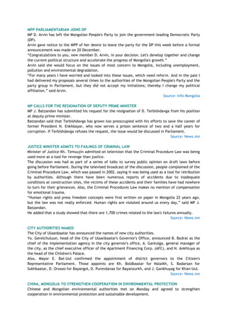 MPP PARLIAMENTARIAN JOINS DP
MP D. Arvin has left the Mongolian People's Party to join the government-leading Democratic Party
(DP).
Arvin gave notice to the MPP of her desire to leave the party for the DP this week before a formal
announcement was made on 20 December.
―Congratulations to you, new member D. Arvin, in your decision. Let's develop together and change
the current political structure and accelerate the progress of Mongolia's growth.‖
Arvin said she would focus on the issues of most concern to Mongolia, including unemployment,
pollution and environmental degradation.
―For many years I have worried and looked into these issues, which need reform. And in the past I
had delivered my proposals several times to the authorities of the Mongolian People's Party and the
party group in Parliament, but they did not accept my initiations; thereby I change my political
affiliation,‖ said Arvin.
Source: Info Mongolia
MP CALLS FOR THE RESIGNATION OF DEPUTY PRIME MINISTER
MP J. Batzandan has submitted his request for the resignation of D. Terbishdavga from his position
at deputy prime minister.
Batzandan said that Terbishdavga has grown too preoccupied with his efforts to save the career of
former President N. Enkhbayar, who now serves a prison sentence of two and a half years for
corruption. If Terbishdavga refuses the request, the issue would be discussed in Parliament.
Source: News.mn
JUSTICE MINISTER ADMITS TO FAILINGS OF CRIMINAL LAW
Minister of Justice Kh. Temuujin admitted on television that the Criminal Procedure Law was being
used more as a tool for revenge than justice.
The discussion was had as part of a series of talks to survey public opinion on draft laws before
going before Parliament. During the televised broadcast of the discussion, people complained of the
Criminal Procedure Law, which was passed in 2002, saying it was being used as a tool for retribution
by authorities. Although there have been numerous reports of accidents due to inadequate
conditions at construction sites, the victims of these accidents and their families have had nowhere
to turn for their grievances. Also, the Criminal Procedures Law makes no mention of compensation
for emotional trauma.
―Human rights and press freedom concepts were first written on paper in Mongolia 22 years ago,
but the law was not really enforced. Human rights are violated around us every day,‖ said MP J.
Batzandan.
He added that a study showed that there are 1,700 crimes related to the law's failures annually.
Source: News.mn
CITY AUTHORITIES NAMED
The City of Ulaanbaatar has announced the names of new city authorities.
Yo. Gerelchuluun, head of the City of Ulaanbaatar's Governor's Office, announced B. Badral as the
chief of the implementation agency in the city governor's office, A. Gantulga, general manager of
the city, as the chief executive officer of the Apartment Financing Corp. (AFC), and N. Ankhtuya as
the head of the Children's Palace.
Also, Mayor E. Bat-Uul confirmed the appointment of district governors to the Citizen's
Representative Parliament. Those appoints are Kh. Boldbaatar for Nalaikh, S. Badarsan for
Sukhbaatar, D. Orosoo for Bayangol, D. Purevdavaa for Bayanzurkh, and J. Gankhuyag for Khan-Uul.
Source: News.mn
CHINA, MONGOLIA TO STRENGTHEN COOPERATION IN ENVIRONMENTAL PROTECTION
Chinese and Mongolian environmental authorities met on Monday and agreed to strengthen
cooperation in environmental protection and sustainable development.
 