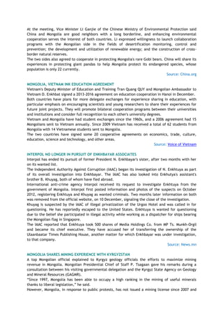 At the meeting, Vice Minister Li Ganjie of the Chinese Ministry of Environmental Protection said
China and Mongolia are good neighbors with a long borderline, and enhancing environmental
cooperation serves the interest of both countries. Li expressed willingness to launch collaboration
programs with the Mongolian side in the fields of desertification monitoring, control and
prevention; the development and utilization of renewable energy; and the construction of cross-
border natural reserves.
The two sides also agreed to cooperate in protecting Mongolia's rare Gobi bears. China will share its
experiences in protecting giant pandas to help Mongolia protect its endangered species, whose
population is only 22 currently.
Source: China.org
MONGOLIA, VIETNAM INK EDUCATION AGREEMENT
Vietnam's Deputy Minister of Education and Training Tran Quang QUY and Mongolian Ambassador to
Vietnam D. Enkhbat signed a 2013-2016 agreement on education cooperation in Hanoi in December.
Both countries have plans for more delegate exchanges for experience sharing in education, with
particular emphasis on encouraging scientists and young researchers to share their experiences for
future joint projects. They will promote bilateral cooperation programs between their universities
and institutions and consider full recognition to each other's university degrees.
Vietnam and Mongolia have had student exchanges since the 1960s, and a 2006 agreement had 15
Mongolians sent to Vietnam annually. Since 2009 Vietnam has received a total of 62 students from
Mongolia with 14 Vietnamese students sent to Mongolia.
The two countries have signed some 20 cooperative agreements on economics, trade, culture,
education, science and technology, and other areas.
Source: Voice of Vietnam
INTERPOL NO LONGER IN PURSUIT OF ENKHBAYAR ASSOCIATES
Interpol has ended its pursuit of former President N. Enkhbayar's sister, after two months with her
on its wanted list.
The Independent Authority Against Corruption (IAAC) began its investigation of N. Enkhtuya as part
of its overall investigation into Enkhbayar. The IAAC has also looked into Enkhutya's assistant's
brother B. Khuyag, both of whom have fled abroad.
International anti-crime agency Interpol received its request to investigate Enkhtuya from the
government of Mongolia. Interpol first posted information and photos of the suspects on October
2012, registering Enkhtuya and Khuyag as wanted criminals. Two months later information on both
was removed from the official website, on 10 December, signaling the close of the investigation.
Khuyag is suspected by the IAAC of illegal privatization of the Urgoo Hotel and was called in for
questioning. He has reportedly escaped to the United States. Enkhtuya is wanted for questioning
due to the belief she participated in illegal activity while working as a dispatcher for ships bearing
the Mongolian flag in Singapore.
The IAAC reported that Enkhtuya took 500 shares of Media Holdings Co. from MP Ts. Munkh-Orgil
and became its chief executive. They have accused her of transferring the ownership of the
Ulaanbaatar Times Publishing House, another matter for which Enkhbayar was under investigation,
to that company.
Source: News.mn
MONGOLIA SHARES MINING EXPERIENCE WITH KYRGYZSTAN
A top Mongolian official explained to Kyrgyz geology officials the efforts to maximize mining
revenue in Mongolia. Mongolian Presidential Chief of Staff P. Tsagaan gave his remarks during a
consultation between his visiting governmental delegation and the Kyrgyz State Agency on Geology
and Mineral Resources (GAGMR).
―Since 1997, Mongolia has been able to occupy a high ranking in the mining of useful minerals
thanks to liberal legislation,‖ he said.
However, Mongolia, in response to public protests, has not issued a mining license since 2007 and
 