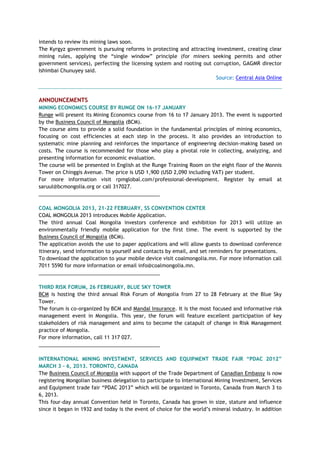 intends to review its mining laws soon.
The Kyrgyz government is pursuing reforms in protecting and attracting investment, creating clear
mining rules, applying the ―single window‖ principle (for miners seeking permits and other
government services), perfecting the licensing system and rooting out corruption, GAGMR director
Ishimbai Chunuyey said.
Source: Central Asia Online
ANNOUNCEMENTS
MINING ECONOMICS COURSE BY RUNGE ON 16-17 JANUARY
Runge will present its Mining Economics course from 16 to 17 January 2013. The event is supported
by the Business Council of Mongolia (BCM).
The course aims to provide a solid foundation in the fundamental principles of mining economics,
focusing on cost efficiencies at each step in the process. It also provides an introduction to
systematic mine planning and reinforces the importance of engineering decision-making based on
costs. The course is recommended for those who play a pivotal role in collecting, analyzing, and
presenting information for economic evaluation.
The course will be presented in English at the Runge Training Room on the eight floor of the Monnis
Tower on Chinggis Avenue. The price is USD 1,900 (USD 2,090 including VAT) per student.
For more information visit rpmglobal.com/professional-development. Register by email at
saruul@bcmongolia.org or call 317027.
___________________________________________
COAL MONGOLIA 2013, 21-22 FEBRUARY, SS CONVENTION CENTER
COAL MONGOLIA 2013 introduces Mobile Application.
The third annual Coal Mongolia investors conference and exhibition for 2013 will utilize an
environmentally friendly mobile application for the first time. The event is supported by the
Business Council of Mongolia (BCM).
The application avoids the use to paper applications and will allow guests to download conference
itinerary, send information to yourself and contacts by email, and set reminders for presentations.
To download the application to your mobile device visit coalmongolia.mn. For more information call
7011 5590 for more information or email info@coalmongolia.mn.
___________________________________________
THIRD RISK FORUM, 26 FEBRUARY, BLUE SKY TOWER
BCM is hosting the third annual Risk Forum of Mongolia from 27 to 28 February at the Blue Sky
Tower.
The forum is co-organized by BCM and Mandal Insurance. It is the most focused and informative risk
management event in Mongolia. This year, the forum will feature excellent participation of key
stakeholders of risk management and aims to become the catapult of change in Risk Management
practice of Mongolia.
For more information, call 11 317 027.
___________________________________________
INTERNATIONAL MINING INVESTMENT, SERVICES AND EQUIPMENT TRADE FAIR “PDAC 2012”
MARCH 3 - 6, 2013. TORONTO, CANADA
The Business Council of Mongolia with support of the Trade Department of Canadian Embassy is now
registering Mongolian business delegation to participate to International Mining Investment, Services
and Equipment trade fair ―PDAC 2013‖ which will be organized in Toronto, Canada from March 3 to
6, 2013.
This four-day annual Convention held in Toronto, Canada has grown in size, stature and influence
since it began in 1932 and today is the event of choice for the world‘s mineral industry. In addition
 