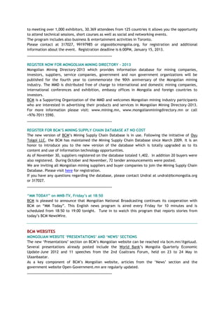 to meeting over 1,000 exhibitors, 30.369 attendees from 125 countries it allows you the opportunity
to attend technical sessions, short courses as well as social and networking events.
The program includes also business & entertainment activities in Toronto.
Please contact at 317027, 99197985 or otgoo@bcmongolia.org, for registration and additional
information about the event. Registration deadline is 6:00PM, January 15, 2013.
___________________________________________
REGISTER NOW FOR MONGOLIAN MINING DIRECTORY - 2013
Mongolian Mining Directory-2013 which provides information database for mining companies,
investors, suppliers, service companies, government and non government organizations will be
published for the fourth year to commemorate the 90th anniversary of the Mongolian mining
industry. The MMD is distributed free of charge to international and domestic mining companies,
international conferences and exhibition, embassy offices in Mongolia and foreign countries to
investors.
BCM is a Supporting Organization of the MMD and welcomes Mongolian mining industry participants
who are interested in advertising their products and services in Mongolian Mining Directory-2013.
For more information please visit: www.mining.mn, www.mongolianminingdirectory.mn or call
+976-7011 5590.
___________________________________________
REGISTER FOR BCM‟S MINING SUPPLY CHAIN DATABASE AT NO COST
The new version of BCM‘s Mining Supply Chain Database is in use. Following the initiative of Oyu
Tolgoi LLC, the BCM has maintained the Mining Supply Chain Database since March 2009. It is an
honor to introduce you to the new version of the database which is totally upgraded as to its
content and use of information technology opportunities.
As of November 30, suppliers registered on the database totaled 1,402. In addition 20 buyers were
also registered. During October and November, 72 tender announcements were posted.
We are inviting all Mongolian mining suppliers and buyer companies to join the Mining Supply Chain
Database. Please visit here for registration.
If you have any questions regarding the database, please contact Undral at undral@bcmongolia.org
or 317027.
___________________________________________
“MM TODAY” on MNB-TV, Friday‟s at 18:50
BCM is pleased to announce that Mongolian National Broadcasting continues its cooperation with
BCM on ―MM Today‖. This English news program is aired every Friday for 10 minutes and is
scheduled from 18:50 to 19:00 tonight. Tune in to watch this program that reports stories from
today‘s BCM NewsWire.
BCM WEBSITES
MONGOLIAN WEBSITE „PRESENTATIONS‟ AND „NEWS‟ SECTIONS
The new ‗Presentations‘ section on BCM‘s Mongolian website can be reached via bcm.mn/itgeluud.
Several presentations already posted include the World Bank‘s Mongolia Quarterly Economic
Update–June 2012 and 11 speeches from the 2nd Coaltrans Forum, held on 23 to 24 May in
Ulaanbaatar.
As a key component of BCM‘s Mongolian website, articles from the ‗News‘ section and the
government website Open-Government.mn are regularly updated.
___________________________________________
 