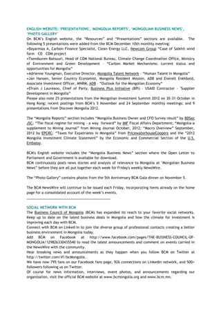 ENGLISH WEBSITE: 'PRESENTATIONS', 'MONGOLIA REPORTS', „MONGOLIAN BUSINESS NEWS‟,
„PHOTO GALLERY‟
On BCM‘s English website, the ―Resources‖ and ―Presentations‖ sections are available. The
following 5 presentations were added from the BCM December 10th monthly meeting:
•Bayarmaa A, Carbon Finance Specialist, Clean Energy LLC, Newcom Group ―Case of Salkhit wind
farm CD CDM project
•Tsendsuren Batsuuri, Head of CDM National Bureau, Climate Change Coordination Office, Ministry
of Environment and Green Development – ―Carbon Market Mechanisms: current status and
opportunities for Mongolia‖
•Adrienne Youngman, Executive Director, Mongolia Talent Network – ―Human Talent In Mongolia‖
•Jan Hansen, Senior Country Economist, Mongolia Resident Mission, ADB and Enerelt Enkhbold,
Associate Investment Officer, MNRM, ADB – ―Outlook for the Mongolian Economy―
•Efrain J Laureano, Chief of Party, Business Plus Initiative (BPI) – USAID Contractor - "Supplier
Development in Mongolia‖
Please also note 25 presentations from the Mongolian Investment Summit 2012 on 30-31 October in
Hong Kong; recent postings from BCM‘s 5 November and 24 September monthly meetings; and 9
presentations from Discover Mongolia 2012.
The ―Mongolia Reports‖ section includes ―Mongolia Business Owner and CFO Survey result‖ by BDSec
JSC; ―The fiscal regime for mining - a way forward‖ by IMF Fiscal Affairs Department; ―Mongolia-a
supplement to Mining Journal‖ from Mining Journal October, 2012; ―Macro Overview‖ September,
2012 by EPCRC; ―Taxes for Expatriates in Mongolia‖ from PricewaterhouseCoopers and the ―2012
Mongolia Investment Climate Statement‖ by the Economic and Commercial Section of the U.S.
Embassy.
BCM's English website includes the ―Mongolia Business News‖ section where the Open Letter to
Parliament and Government is available for download.
BCM continuously posts news stories and analysis of relevance to Mongolia at ‗Mongolian Business
News‖ before they are all put together each week for Friday's weekly NewsWire.
The ―Photo Gallery‖ contains photos from the 5th Anniversary BCM Gala dinner on November 5.
The BCM NewsWire will continue to be issued each Friday, incorporating items already on the home
page for a consolidated account of the week‘s events.
___________________________________________
SOCIAL NETWORK WITH BCM
The Business Council of Mongolia (BCM) has expanded its reach to your favorite social networks.
Keep up to date on the latest business deals in Mongolia and how the climate for investment is
improving each day with BCM.
Connect with BCM on Linked-in to join the diverse group of professional contacts creating a better
business environment in Mongolia today.
Add BCM on Facebook at http://www.facebook.com/pages/THE-BUSINESS-COUNCIL-OF-
MONGOLIA/129826330435540 to read the latest announcements and comment on events carried in
the NewsWire with the community.
Hear breaking news and announcements as they happen when you follow BCM on Twitter at
http://twitter.com/#!/bcMongolia.
We have now 795 fans on our Facebook fans page, 926 connections on LinkedIn network, and 500+
followers following us on Twitter.
Of course for news information, interviews, event photos, and announcements regarding our
organization, visit the official BCM website at www.bcmongolia.org and www.bcm.mn.
 