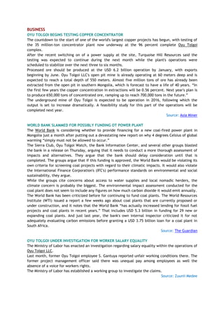 BUSINESS
OYU TOLGOI BEGINS TESTING COPPER CONCENTRATOR
The countdown to the start of one of the world's largest copper projects has begun, with testing of
the 35 million-ton concentrator plant now underway at the 96 percent complete Oyu Tolgoi
complex.
After the recent switching on of a power supply at the site, Turquoise Hill Resources said the
testing was expected to continue during the next month while the plant's operations were
scheduled to stabilize over the next three to six months.
Processed ore should be produced at the USD 6.2 billion operation by January, with exports
beginning by June. Oyu Tolgoi LLC's open pit mine is already operating at 60 meters deep and is
expected to reach a total depth of 550 meters. Almost five million tons of ore has already been
extracted from the open pit in southern Mongolia, which is forecast to have a life of 40 years. ―In
the first few years the copper concentration in extractions will be 0.56 percent. Next year's plan is
to produce 650,000 tons of concentrated ore, ramping up to reach 700,000 tons in the future.‖
The underground mine of Oyu Tolgoi is expected to be operation in 2016, following which the
output is set to increase dramatically. A feasibility study for this part of the operations will be
completed next year.
Source: Asia Miner
WORLD BANK SLAMMED FOR POSSIBLY FUNDING OT POWER PLANT
The World Bank is considering whether to provide financing for a new coal-fired power plant in
Mongolia just a month after putting out a devastating new report on why 4 degrees Celsius of global
warming ―simply must not be allowed to occur.‖
The Sierra Club, Oyu Tolgoi Watch, the Bank Information Center, and several other groups blasted
the bank in a release on Thursday, arguing that it needs to conduct a more thorough assessment of
impacts and alternatives. They argue that the bank should delay consideration until that is
completed. The groups argue that if this funding is approved, the World Bank would be violating its
own criteria for screening coal projects with regard to their climatic impacts. It would also violate
the International Finance Corporation's (IFC's) performance standards on environmental and social
sustainability, they argue.
While the groups cite concerns about access to water supplies and local nomadic herders, the
climate concern is probably the biggest. The environmental impact assessment conducted for the
coal plant does not seem to include any figures on how much carbon dioxide it would emit annually.
The World Bank has been criticized before for continuing to fund coal plants. The World Resources
Institute (WTI) issued a report a few weeks ago about coal plants that are currently proposed or
under construction, and it notes that the World Bank ―has actually increased lending for fossil fuel
projects and coal plants in recent years.‖ That includes USD 5.3 billion in funding for 29 new or
expanding coal plants. And just last year, the bank's own internal inspector criticized it for not
adequately evaluating carbon emissions before granting a USD 3.75 billion loan for a coal plant in
South Africa.
Source: The Guardian
OYU TOLGOI UNDER INVESTIGATION FOR WORKER SALARY EQUALITY
The Ministry of Labor has enacted an investigation regarding salary equality within the operations of
Oyu Tolgoi LLC.
Last month, former Oyu Tolgoi employee S. Gantuya reported unfair working conditions there. The
former project management officer said there was unequal pay among employees as well the
absence of a voice for workers rights.
The Ministry of Labor has established a working group to investigate the claims.
Source: Zuunii Medee
 