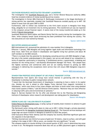 SOUTHGOBI RESOURCES INVESTIGATED FOR MONEY LAUNDERING
The investigation into SouthGobi Resources Ltd. and a former Mineral Resources Authority (MRA)
head has revealed evidence of money laundering and tax evasion.
The investigation in former MRA Chairman D. Barkhuyag's involvement in the illegal distribution of
mining permits has reportedly revealed that SouthGobi Resources avoided paying up to MNT 150
billion in taxes from the years 2007 to 2010.
Furthermore, USD 4.3 billion was transferred to the firm's bank account in Mongolia from Hong
Kong, allegedly for an investment into its mining operations. This transferred sum was not reported
in the company's annual financial report. It seems most of the money transferred ended up in the
hands of Monnis International.
SouthGobi Resources David Lokhav and Dennis Dortaj fled the country during the investigation into
them, while company lawyer Sarah Armstrong has been prohibited from leaving the country. The
two executives are now wanted by Interpol.
Source: Udriin Sonin
BDO ENTERS MONGOLIAN MARKET
BDO International Ltd. announced the admission of a new member firm in Mongolia.
Effective 1 January, BDO Mongolia will bring together Itgelt Audit and information-technology firm
Amar Incon. Both firms are based in Ulaanbaatar and together bring four partners and about 40
staff members to the BDO network.
―There is no doubt that the potential for developing consulting services with BDO Mongolia is huge.
Not only is the market underdeveloped in this respect, but we are well ahead of our competitors in
terms of expertise—particularly in consulting, IT professional service, e-government, e-banking and
solutions for the mining sector,‖ said Business Development Manager Yair Porat. ―Our people have
the highest technical and commercial skills and we are looking forward to joining our BDO
colleagues in delivering the exceptional client service that will ensure BDO Mongolia's long-term
success.‖
Source: BDO International Ltd.
SPANISH FIRM PROPOSES DEVELOPMENT OF UB'S PUBLIC TRANSPORT SYSTEM
Representatives from Spain's ACS Group have voiced interest in partnering with the City of
Ulaanbaatar to develop its public transportation network.
―I heard that the Municipal Government of Ulaanbaatar is planning to have a metro in its capital
city, thereby my visit is aimed to offer Magley Trains (derived from magnetic levitation) in
Ulaanbaatar, which costs three to four times cheaper and faster to build rather than using wheeled
mass transit systems of Metro,‖ said ACS Director Emilio Asensio. ―Moreover they are more effective
in reducing traffic jams and environmental air pollution.‖
Mayor E. Bat-Uul thanked him for his offer and directed him to the Planning and Designating
Institute of Ulaanbaatar where research and development was taking place for Ulaanbaatar.
Source: Info Mongolia
ERDENE PLANS USD 1 MILLION PRIVATE PLACEMENT
Erdene Resources Development Corp. is eying a group of wealthy Asian investors to advance its gold
discoveries in Mongolia.
The Dartmouth junior mining outfit plans to raise up to USD 1 million through a private placement
offer brokered by the Mongolian Investment Banking Group LLC. The financial services boutique will
target high net-worth investors in Mongolia to bankroll its Altan Nar project.
Chief Executive Officer Peter Akerley said the company has recently identified significant gold and
zinc deposits in the Gobi Desert.
―Drilling returned over one-third of an ounce of gold over 10 meters, close to surface, and with gold
trading in the range of USD 1,700 an ounce, we consider this very significant,‖ he said.
The company expects to resume drilling in the second quarter of 2013, once it determines key areas
to hone in on. The Mongolian Investment Bank that will act as ERD's placement agent is headed by
 