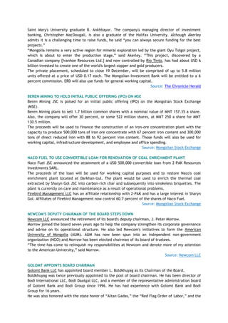 Saint Mary's University graduate B. Ankhbayar. The company's managing director of investment
banking, Christopher MacDougall, is also a graduate of the Halifax University. Although Akerley
admits it is a challenging time to raise funds, he said ―you can always secure funding for the best
projects.‖
―Mongolia remains a very active region for mineral exploration led by the giant Oyu Tolgoi project,
which is about to enter the production stage,‖ said Akerley. ―This project, discovered by a
Canadian company [Ivanhoe Resources Ltd.] and now controlled by Rio Tinto, has had about USD 6
billion invested to create one of the world's largest copper and gold producers.
The private placement, scheduled to close 19 December, will be comprised of up to 5.8 million
units offered at a price of USD 0.17 each. The Mongolian Investment Bank will be entitled to a 6
percent commission. ERD will also use funds for general working capital.
Source: The Chronicle Herald
BEREN MINING TO HOLD INITIAL PUBLIC OFFERING (IPO) ON MSE
Beren Mining JSC is poised for an initial public offering (IPO) on the Mongolian Stock Exchange
(MSE).
Beren Mining plans to sell 1.7 billion common shares with a nominal value of MNT 157.35 a share.
Also, the company will offer 30 percent, or some 522 million shares, at MNT 250 a share for MNT
130.5 million.
The proceeds will be used to finance the construction of an iron-ore concentration plant with the
capacity to produce 500,000 tons of iron ore concentrate with 67 percent iron content and 300,000
tons of direct reduced iron with 88 to 92 percent iron content. Those funds will also be used for
working capital, infrastructure development, and employee and office spending.
Source: Mongolian Stock Exchange
NACO FUEL TO USE CONVERTIBLE LOAN FOR RENOVATION OF COAL ENRICHMENT PLANT
Naco Fuel JSC announced the attainment of a USD 500,000 convertible loan from 2-PAK Resources
Investments SARL.
The proceeds of the loan will be used for working capital purposes and to restore Naco's coal
enrichment plant located at Darkhan-Uul. The plant would be used to enrich the thermal coal
extracted by Sharyn Gol JSC into carbon-rich char and subsequently into smokeless briquettes. The
plant is currently on care and maintenance as a result of operational problems.
Firebird Management LLC has an affiliate relationship with 2-PAK and has a large interest in Sharyn
Gol. Affiliates of Firebird Management now control 60.7 percent of the shares of Naco Fuel.
Source: Mongolian Stock Exchange
NEWCOM'S DEPUTY CHAIRMAN OF THE BOARD STEPS DOWN
Newcom LLC announced the retirement of its board's deputy chairman, J. Peter Morrow.
Morrow joined the board seven years ago to help the company strengthen its corporate governance
and advise on its operational structure. He also led Newcom's initiatives to form the American
University of Mongolia (AUM). AUM has now been spun into an independent non-government
organization (NGO) and Morrow has been elected chairman of its board of trustees.
―The time has come to relinquish my responsibilities at Newcom and devote more of my attention
to the American University,‖ said Morrow.
Source: Newcom LLC
GOLOMT APPOINTS BOARD CHAIRMAN
Golomt Bank LLC has appointed board member L. Boldkhuyag as its Chairman of the Board.
Boldkhuyag was twice previously appointed to the post of board chairman. He has been director of
Bodi International LLC, Bodi Daatgal LLC, and a member of the representative administration board
of Golomt Bank and Bodi Group since 1996. He has had experience with Golomt Bank and Bodi
Group for 16 years.
He was also honored with the state honor of ―Altan Gadas,‖ the ―Red Flag Order of Labor,‖ and the
 