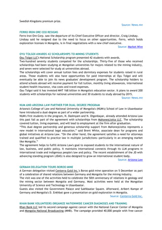 Swedish Kingdoms premium prize.
Source: News.mn
FERRO IRON ORE CEO RESIGNS
Ferro Iron Ore Corp. saw the departure of its Chief Executive Officer and director, Craig Lindsay.
Lindsay said he resigned due to the need to focus on other opportunities. Ferro, which holds
exploration licenses in Mongolia, is in final negotiations with a new chief executive.
Source: Market Wire
OYU TOLGOI AWARDS 42 SCHOLARSHIPS TO MINING STUDENTS
Oyu Tolgoi LLC's National Scholarship program presented 42 students with awards.
Two-hundred seventy students competed for the scholarships. Thirty-five of those who received
scholarships had been studying at Mongolian universities for majors related to the mining industry,
and seven were selected for study at universities abroad.
The scholarships will cover annual tuition fees and dormitory expenses for students raised in rural
areas. Those students will also have opportunities for paid internships at Oyu Tolgoi and will
eventually be able to join its news graduates' development program. The scholarship holders to
attend schools abroad will receive payment for full tuition, monthly living allowances, international
student health insurance, visa costs and travel expenses.
Oyu Tolgoi said it has invested MNT 168 billion in Mongolia's education sector. It plans to award 200
students with scholarships for national universities and 30 students to study abroad by 2015.
Source: News.mn
NUM AND ARIZONA LAW PARTNER FOR DUAL DEGREE PROGRAM
Arizona's College of Law and National University of Mongolia's (NUM's) School of Law in Ulaanbaatar
have introduced a dual-degree as part of a wider partnership.
NUM's first students in the program, N. Dashnyam and N. Otgonbayar, already attended Arizona Law
this past fall as part of the agreement with scholarships from MahoneyLiotta LLC. The scholarship
covered tuition, living expenses, and will lead to employment at the firm after graduation.
―This dual degree partnership and generous scholarship support from MahoneyLiotta represents a
new model in international legal education,‖ said Brent White, associate dean for programs and
global initiatives at Arizona Law. ―On the other hand, the agreement satisfies a need for attorneys
trained and qualified to practice law in multiple jurisdictions—particularly in an emerging market
like Mongolia.‖
The agreement helps to fulfill Arizona Law's goal to exposed students to the international nature of
law, business, and public policy. It maintains international connects through its LLM programs in
international trade and indigenous people's law and policy. The recent establishment of the JD with
advancing standing program (JDAS) is also designed to grow an international student body.
Source: Arizona Law
GERMAN DELEGATION TOURS BOROO MINE
A German delegation visited Centerra Gold Inc.'s Boroo gold mine operation on 5 December as part
of a celebration of shared relations between Germany and Mongolia for the mining industry.
The visit was one of the activities held to celebrate the 50th anniversary of relations in geology and
the mining sector between Mongolia and Germany. Most activities were held at the Mongolian
University of Science and Technology in Ulaanbaatar.
Guests also visited the Government Palace and Sukhbaatar Square. Afterward, Aribert Kampe of
Germany and Mongolia's D. Enkhbat gave a presentation on gold exploration in Mongolia.
Source: Centerra Gold Inc.
KHAN BANK VOLUNTEERS ORGANIZE NATIONWIDE CANCER DIAGNOSES AND TRAINING
Khan Bank LLC led its second campaign against cancer with the National Cancer Center of Mongolia
and Mongolia National Broadcasting (MNB). The campaign provided 40,000 people with free cancer
 