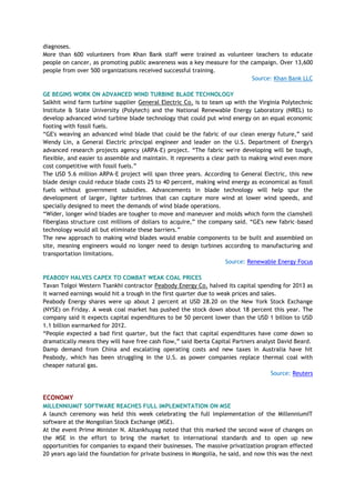 diagnoses.
More than 600 volunteers from Khan Bank staff were trained as volunteer teachers to educate
people on cancer, as promoting public awareness was a key measure for the campaign. Over 13,600
people from over 500 organizations received successful training.
Source: Khan Bank LLC
GE BEGINS WORK ON ADVANCED WIND TURBINE BLADE TECHNOLOGY
Salkhit wind farm turbine supplier General Electric Co. is to team up with the Virginia Polytechnic
Institute & State University (Polytech) and the National Renewable Energy Laboratory (NREL) to
develop advanced wind turbine blade technology that could put wind energy on an equal economic
footing with fossil fuels.
―GE's weaving an advanced wind blade that could be the fabric of our clean energy future,‖ said
Wendy Lin, a General Electric principal engineer and leader on the U.S. Department of Energy's
advanced research projects agency (ARPA-E) project. ―The fabric we're developing will be tough,
flexible, and easier to assemble and maintain. It represents a clear path to making wind even more
cost competitive with fossil fuels.‖
The USD 5.6 million ARPA-E project will span three years. According to General Electric, this new
blade design could reduce blade costs 25 to 40 percent, making wind energy as economical as fossil
fuels without government subsidies. Advancements in blade technology will help spur the
development of larger, lighter turbines that can capture more wind at lower wind speeds, and
specially designed to meet the demands of wind blade operations.
―Wider, longer wind blades are tougher to move and maneuver and molds which form the clamshell
fiberglass structure cost millions of dollars to acquire,‖ the company said. ―GE's new fabric-based
technology would all but eliminate these barriers.‖
The new approach to making wind blades would enable components to be built and assembled on
site, meaning engineers would no longer need to design turbines according to manufacturing and
transportation limitations.
Source: Renewable Energy Focus
PEABODY HALVES CAPEX TO COMBAT WEAK COAL PRICES
Tavan Tolgoi Western Tsankhi contractor Peabody Energy Co. halved its capital spending for 2013 as
it warned earnings would hit a trough in the first quarter due to weak prices and sales.
Peabody Energy shares were up about 2 percent at USD 28.20 on the New York Stock Exchange
(NYSE) on Friday. A weak coal market has pushed the stock down about 18 percent this year. The
company said it expects capital expenditures to be 50 percent lower than the USD 1 billion to USD
1.1 billion earmarked for 2012.
―People expected a bad first quarter, but the fact that capital expenditures have come down so
dramatically means they will have free cash flow,‖ said Iberta Capital Partners analyst David Beard.
Damp demand from China and escalating operating costs and new taxes in Australia have hit
Peabody, which has been struggling in the U.S. as power companies replace thermal coal with
cheaper natural gas.
Source: Reuters
ECONOMY
MILLENNIUMIT SOFTWARE REACHES FULL IMPLEMENTATION ON MSE
A launch ceremony was held this week celebrating the full implementation of the MillenniumIT
software at the Mongolian Stock Exchange (MSE).
At the event Prime Minister N. Altankhuyag noted that this marked the second wave of changes on
the MSE in the effort to bring the market to international standards and to open up new
opportunities for companies to expand their businesses. The massive privatization program effected
20 years ago laid the foundation for private business in Mongolia, he said, and now this was the next
 