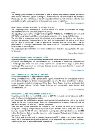 step.
The trading system reached full employment in just 18 months compared with several decades in
other nations with similar systems to Mongolia. MillenniumIT was first introduced to the market in
Ulaanbaatar last July, with testing of the software and modifications made since then. The MSE also
provided training for brokerage firms so they could trade on the new platform.
Source: Business Mongolia
HOMEOWNERS MAY PAY MORE FOR ENERGY AND HEATING
The Energy Regulation Committee (ERC) plans to enforce a 15 percent price increase for energy
above 150 kilowatt hours consumed, effective 1 January.
The regulatory body is waiting for approval to charge MNT 79.80 for the first 150 kilowatt hours and
MNT 96 for energy usage beyond that amount. Large companies will be charged a higher rate.
The price hike is necessary as energy infrastructure is being spread too thin this year. Also, the
losses are too great as a kilowatt of energy costs MNT 101 compared with the MNT 86 it was being
sold for. Heat is sold at MNT 12,600 per gigacalorie compared with the cost of MNT 25,000 to
generate that. B. Sunduijav, the communication officer of the ERC, said power stations were facing
losses of MNT 50 million a year.
The proposal goes before the Fair Competition and Consumer Protection Agency (FCCPA) this week
for approval.
Source: Zuunii Medee
INDUSTRY SOURCES EXPECT RISE IN COAL PRICES
Experts from Mongolia‘s industry have seen a spike in coal prices after months of decline.
Coal prices increased by CNY 850 for washed coal and CNY 30 to CNY 50 for raw coal compared with
a month ago. Coal mines have built up coal reserves since slowed demand began in China three
months ago. The government has estimated that coal exports would contribute to 11 percent of
next year's budgetary spending.
Source: News.mn
COAL COMPRISES NEARLY HALF OF ALL EXPORTS
Coal currently comprises 46.8 percent of all exports.
Mining commodities make up 98.5 percent of all exports, most of which are unprocessed minerals
sent to China. Mongolia has 23 coal mines in operation and some 7.8 billion tons of reserves. State-
owned operations include the Baganuur, Shivee Ovoo, Tavan Tolgoi, Bayanteeg and Mogoin Gol
projects. Private operators include Energy Resources LLC, Qinhua-MAK, Naryn Sukhait, and
SouthGobi Sands LLC.
Source: Zuunii Medee
FOREIGN DEBT CLIMBS TO 70 PERCENT OF GDP IN 2012
Mongolia's external debt has reached 70 percent of GDP this year, said a senior economist at the
Asian Development Bank's Mongolia mission.
Jan Hansen said the world has seen slowed growth due to the impending fiscal crisis in the United
States and the debt crisis in Europe. Given this, Hansen predicted economic growth of some 10
percent for Mongolia this year and 12 percent for the next.
Total debt held by the government has climbed to USD 2.9 billion, of which USD 1.9 billion is
foreign debt. That puts foreign debt at 24 percent of gross domestic product (GDP). That does not,
however, include the USD 1.5 billion international sovereign debt offering in October and USD 580
million Development Bank of Mongolia placement earlier this year. That debt sold in October alone
represents 15 percent GDP.
The Central Bank reported total foreign debt has grown to USD 12 billion, a 1.4 percent increase,
mainly due to some 44 percent growth of debt held by the government and private sector. This debt
is equal to two years of Mongolia's national expenditures.
Source: Undesnii Shuudan, Udriin Sonin
 