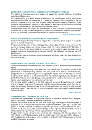 GOVERNMENT TO ASSIST NATIONAL PRODUCTION OF CONSTRUCTION MATERIALS
The Cabinet of Ministries approved a program to support the national production of building
materials on 15 December.
The initiative's aim is to assist national production on the manufacturing end for construction
materials to be used for the construction of 17 apartment complexes, the revitalization of the ger
districts, renovation of structures that no longer meet government standards, housing for 1,000
families in each of Mongolia's provinces, a town planned for a population of 100,000 next to the new
Hoshigt International Airport, and hydro and thermal power stations.
The government hopes this project will allow Mongolia to produce at least 70 percent of building
materials used by 2016. Currently 60 percent of construction materials are imported from overseas.
In 2010 and 2011 alone, USD 500 million was spent on importing building materials.
Source: Business Mongolia
MONGOL BANK TARGETS FLOUR PRODUCERS FOR PRICE STABILITY
The Bank of Mongolia has implemented a program that targets flour prices as part of a broader
scheme to stabilize food prices.
The program provides loans to flour mills to purchase wheat. About 40 mills operate in Darkhan Uul
as well as Huvsgul, Bulgan, and Selenge Aimags, which will receive a total of MNT 61 billion in
loans. The terms for the loans include an agreement by the mills to supply top-grade flour to
shopping centers and stores at prices of no more than MNT 550 a kilogram for wholesale and MNT
650 for retail.
The government plans to implement similar programs for petroleum, meat, and flour products over
the next three years.
Source: Business Mongolia
CHINGGIS BONDS COULD FINANCE RENEWABLE ENERGY PROJECTS
The minister of energy has ordered greater focus on the activities of Mongolia's renewable energies
agency.
The National Renewable Energy Center (NREC) has conducted research and numerous surveys on the
development of renewable energy resources using solar, wind, water, biomass, hot mineral water,
and geothermal. A feasibility study for the Chargait hydro-electric station is the largest of over 60
feasibility studies developed by Mongolian scientists and experts independently. B. Altangerel, the
Chief of the National Renewable Energy Center, stated that it would further replace the central
heating system partially in towns and local areas in the city.
After the solar battery production at the NREC suspended operations, Energy Minister M. Sonompil
offered to support its projects. The projects could be financed using money earned from the so-
called Chinggis bonds that went on sale on the international market last month, he said. Sonompil
ordered the ministry's state secretary to focus on renewable energy projects with feasibility studies
compiled by NREC.
Source: News.mn
GOVERNMENT LOOKS TO CLEAN UP AIR POLLUTION
Government has budgeted MNT 70.3 billion for programs to combat air pollution, said S. Myagmar,
head of the National Committee on Reducing Air Pollution.
Spending will increase 8 percent this year from a year ago, said Myagmar, and consumption is
projected to fall by 30 percent compared with 18 percent reduction a year ago. Last year 38.2
percent of 180,000 households surveyed in Ulaanbaatar's ger districts were provided with new more-
efficient coal-burning stoves. The government hopes to have replaced the stoves of 89 percent of
all households in the ger districts in the two years since introducing the project.
The government has also worked to make select coal more affordable, with the price reduced from
MNT 170,000 to MNT 90,000, Myagmar said. She said the government has planned for subsidies of
MNT 70.3 billion for 2013 compared with 64.8 billion in 2012, with MNT 41 billion to go to the city
and 29.3 billion to the provinces.
 