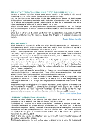 ECONOMIST UNIT FORECASTS MONGOLIA SECOND-FASTEST-GROWING ECONOMY IN 2013
Mongolia is set to be named the second-fastest-growing economy in the world with 13.4 percent
economic growth for 2013, reported the Economist Intelligence Unit (EIU).
EIU, the Economist Group's independent analysis body, reported that demand for Mongolia's raw
materials from China would drive foreign direct investment into the country. Oyu Tolgoi, which is
set to become one of the world's largest copper projects, has been one of the chief catalysts and is
slated for commercial production to begin in the first half of 2013.
Macau, who tops the list, also enjoys tremendous growth directly because of China. The country's
main economic engine is its casinos which are expected to be filled with a slew of Chinese visitors
in 2013.
China itself is set for over 8 percent growth this year, and potentially more, depending on the
economic conditions worldwide. Meanwhile Europe stills struggles as it grapples with economic
turmoil.
Source: Business Mongolia
2012 YEAR IN REVIEW
While Mongolia can look back on a year that began with high expectations for a steady rise in
mining-generated wealth, reports of slowing growth and concerns among investors about the risk of
resource nationalism cast a shadow over the second half of 2012.
The USD 1.5 billion government bond released in November demonstrated that investor interest in
the country's vast coking coal and copper mine—and a strategic location near China and Russia—is
still strong. The offering was 10-times oversubscribed, attracting some USD 15 billion in bids, nearly
twice the gross domestic product (GDP) of 8.5 billion.
While the adoption of a Foreign Investment Law in May tightened approval requirements for
international companies has so far failed to weaken investor interest, the new requirements,
combined with a possible restructuring of a crucial deal with global mining giant Rio Tinto PLC,
could make investors more cautious in 2013. The controversial law has been described by some as a
form of ―resource nationalism.‖
Critics also noted that Mongolia's vulnerability to a downturn in commodities exports was exposed
by a drop in demand from its biggest customer, China, in 2012. Mongolia's expansionary fiscal policy
was also blamed for double-digit inflation and balance of payments pressures.
2012 witnessed a wave of confidence in the banking sector. However, banks' liquidity dropped from
50 percent in January 2011 to under 40 percent at the start of 2012. In May, Moody's downgraded
the ratings of four banks to B1, citing a ―relatively low level of cross-border diversification in their
operations.
The stock exchange also struggled in 2012, with the Wall Street Journal reporting in November that
its worth had fallen 30 percent. As for the country's two largest mining projects, the selection of
companies to develop the Tavan Tolgoi West Tsankhi coal project was delayed and the Oyu Tolgoi
copper mine has seen royalty and tax hikes that were outlined in the proposed 2013 budget.
Source: Oxford Business Group
HERDERS SUFFER COLD SNAP AND HEAVY SNOWS
Mongolia has been gripped by an extreme cold snap coupled with heavy snows, which have
disrupted the life of herders in rural areas, local media reported Saturday.
Strong winds and a dramatic fall in temperatures have hit a large part of Mongolia. In some areas,
the lowest temperature has plunged to minus 50 degrees Celsius, the report said. The National
Emergency Management Authority said Friday that over 80 percent of the Mongolian territory was
covered with snow that could be as thick as 1.3 meters in worst-hit areas. It has become impossible
for livestock to find grass on the snow-covered pasture land in 55 counties of 15 provinces
nationwide, the authority added.
Roads in some areas are also cut off by heavy snow and over 3,000 herders in rural areas could not
get medical assistance from outside.
The Mongolian government has sent working groups to disaster areas to assess the situation and
 