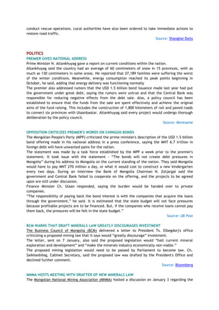 conduct rescue operations. Local authorities have also been ordered to take immediate actions to
restore road traffic.
Source: Shanghai Daily
POLITICS
PREMIER GIVES NATIONAL ADDRESS
Prime Minister N. Altankhuyag gave a report on current conditions within the nation.
Altankhuyag said the country had an average of 60 centimeters of snow in 15 provinces, with as
much as 130 centimeters in some areas. He reported that 27,189 families were suffering the worst
of the winter conditions. Meanwhile, energy consumption reached its peak points beginning in
October, he said, adding that energy delivery was functioning normally
The premier also addressed rumors that the USD 1.5 billion bond issuance made last year had put
the government under great debt, saying the rumors were untrue and that the Central Bank was
responsible for reducing negative effects from the debt sale. Also, a policy council has been
established to ensure that the funds from the sale are spent effectively and achieve the original
aims of the fund raising. This includes the construction of 1,800 kilometers of rail and paved roads
to connect six provinces with Ulaanbaatar. Altankhuyag said every project would undergo thorough
deliberation by the policy council.
Source: Montsame
OPPOSITION CRITICIZES PREMIER'S WORDS ON CHINGGIS BONDS
The Mongolian People's Party (MPP) criticized the prime minister's description of the USD 1.5 billion
bond offering made in his national address in a press conference, saying the MNT 6.7 trillion in
foreign debt will have unwanted pains for the nation.
The statement was made by a task force established by the MPP a week prior to the premier's
statement. It took issue with the statement - ―The bonds will not create debt pressures in
Mongolia‖ during his address to Mongolia on the current standing of the nation. They said Mongolia
would have to pay MNT 270 million a day, or what it would cost to construct a new kindergarten
every two days. During an interview the Bank of Mongolia Chairman N. Zoljargal said the
government and Central Bank failed to cooperate on the offering, and the projects to be agreed
upon are still under discussion.
Finance Minister Ch. Ulaan responded, saying the burden would be handed over to private
companies.
―The responsibility of paying back the bond interest is with the companies that acquire the loans
through the government,‖ he said. It is estimated that the state budget will not face pressures
because profitable projects are to be financed. But, if the companies who receive loans cannot pay
them back, the pressures will be felt in the state budget.‖
Source: UB Post
BCM WARNS THAT DRAFT MINERALS LAW GREATLY DISCOURAGES INVESTMENT
The Business Council of Mongolia (BCM) delivered a letter to President Ts. Elbegdorj's office
criticizing a proposed mining law that it says would ―greatly discourage‖ investment.
The letter, sent on 7 January, also said the proposed legislation would ―halt current mineral
exploration and development‖ and ―make the minerals industry economically non-viable.‖
The proposed mining legislation would need to be passed by Parliament to become law. Ch.
Saikhanbileg, Cabinet Secretary, said the proposed law was drafted by the President's Office and
declined further comment.
Source: Bloomberg
MNMA HOSTS MEETING WITH DRAFTER OF NEW MINERALS LAW
The Mongolian National Mining Association (MNMA) hosted a discussion on January 3 regarding the
 