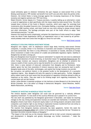 would ultimately agree to whatever limitations the pact imposes on state-owned firms so that
Beijing could become a TPP member and benefit from tariff cuts and other deals the parties strike.
However, the United States is losing leverage against the increasing importance of the Chinese
economy and negative opinions over TPP from China.
Robert Kimmitt, former deputy U.S. Treasury secretary, is quietly talking up an alternative: create
a round of negotiations to deal specifically with the issues raised by state-owned firms. The effort
tamped down criticism of the funds in Western countries, which were eager for sovereign-fund
investments after the global financial crisis. Christopher Balding, a sovereign-funds expert at Peking
University's HSBC business school, said these funds are now more willing to release annual reports
and other information. The Santiago principles were part of the funds' efforts to adopt ―best
international practices,‖ he said.
However this would be overly complicated, and given the importance of state-owned firms to global
trade the World Trade Organization (WTO)—an organization more or less trusted by all parties—
would probably make more sense than the IMF as a venue for such talks.
Source: Wall Street Journal
MONGOLIA‟S EVOLVING FOREIGN INVESTMENT REGIME
Mongolia's new regime, with its displeasure toward large deals involving state-owned Chinese
companies, is actually similar in its intentions to Australia's and Canada's in distinguishing private
and state-owned bids. But there is a key difference: in Australian or Canada, decisions on foreign
direct investment is made in the context of a stable and predictable regulatory regime. Stability in
Mongolia has not been a strong suit.
Many non-Mongolians have focused on ―resource nationalism‖ to explain the new laws to understand
the now-lifted detention of Sarah Armstrong, an Australian lawyer for SouthGobi Resources Ltd. But
where foreign investors see resource nationalism, Mongolians see an attempt to preserve the
resource wealth of their country and to reap the benefits for current and future generations.
Still, there is some element of knee-jerk nationalism from Mongolia and its Parliament. Some
leaders ignore the fact that ownership of mineral resources does not necessarily lead to profit.
Mongolia needs some of the skills, technologies, and capital that foreign investors can provide.
But corruption—not political rhetoric—is the greatest hurdle to the development of a successful
regulatory regime. Also, Mongolia still lacks the capacity to make good policy. Further, Mongolian
policy makers need to be more aware that the perception of regulatory initiatives abroad is often as
important as the reality. They also need to be thinking longer term regarding investments. The
current boom will not last forever.
Author Julian Dierkes is associate professor at the Institute of Asian Research at the University of
British Columbia. He is the editor of Change in Democratic Mongolia— Social Relations, Health,
Mobile Pastoralism, and Mining.
Source: East Asia Forum
THINKING OF INVESTING IN MONGOLIA? READ THIS FIRST
The mineral deposits under Mongolian soil could soon be governed by a radically different
regulatory framework—if a new draft of the country's Minerals Law is passed in its current form.
The new draft was published by the Mongolian government in December, and makes far-reaching
changes to the way mining and exploration licenses are awarded and maintained. It mandates that
Mongolian citizens must hold a 34 percent equity stake in all mining projects and gives state-owned
companies a pre-emptive right to any mining or exploration licenses transferred from one entity to
the other, according to a summary from law firm Hogan Lovells.
The reaction from Mongolia's business community has been apoplectic. Earlier this week the
Business Council of Mongolia (BCM) sent a letter to the president warning that the law ―threatens to
shut down the entire minerals industry of Mongolia.‖
―The impact of the draft law on the minerals industry will be to halt current minerals exploration
and development in Mongolia and greatly discourage any further investment...‖ reads the
statement.
 