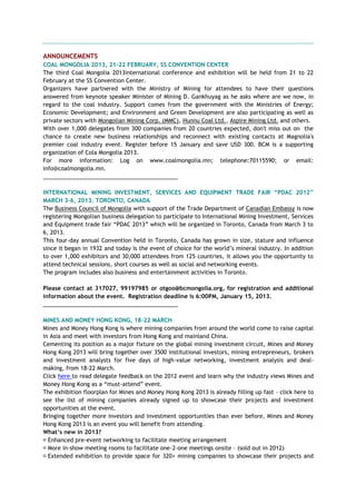 ANNOUNCEMENTS
COAL MONGOLIA 2013, 21-22 FEBRUARY, SS CONVENTION CENTER
The third Coal Mongolia 2013international conference and exhibition will be held from 21 to 22
February at the SS Convention Center.
Organizers have partnered with the Ministry of Mining for attendees to have their questions
answered from keynote speaker Minister of Mining D. Gankhuyag as he asks where are we now, in
regard to the coal industry. Support comes from the government with the Ministries of Energy;
Economic Development; and Environment and Green Development are also participating as well as
private sectors with Mongolian Mining Corp. (MMC), Hunnu Coal Ltd., Aspire Mining Ltd. and others.
With over 1,000 delegates from 300 companies from 20 countries expected, don't miss out on the
chance to create new business relationships and reconnect with existing contacts at Magnolia's
premier coal industry event. Register before 15 January and save USD 300. BCM is a supporting
organization of Cola Mongolia 2013.
For more information: Log on www.coalmongolia.mn; telephone:70115590; or email:
info@coalmongolia.mn.
___________________________________________
INTERNATIONAL MINING INVESTMENT, SERVICES AND EQUIPMENT TRADE FAIR “PDAC 2012”
MARCH 3-6, 2013. TORONTO, CANADA
The Business Council of Mongolia with support of the Trade Department of Canadian Embassy is now
registering Mongolian business delegation to participate to International Mining Investment, Services
and Equipment trade fair ―PDAC 2013‖ which will be organized in Toronto, Canada from March 3 to
6, 2013.
This four-day annual Convention held in Toronto, Canada has grown in size, stature and influence
since it began in 1932 and today is the event of choice for the world‘s mineral industry. In addition
to over 1,000 exhibitors and 30,000 attendees from 125 countries, it allows you the opportunity to
attend technical sessions, short courses as well as social and networking events.
The program includes also business and entertainment activities in Toronto.
Please contact at 317027, 99197985 or otgoo@bcmongolia.org, for registration and additional
information about the event. Registration deadline is 6:00PM, January 15, 2013.
___________________________________________
MINES AND MONEY HONG KONG, 18-22 MARCH
Mines and Money Hong Kong is where mining companies from around the world come to raise capital
in Asia and meet with investors from Hong Kong and mainland China.
Cementing its position as a major fixture on the global mining investment circuit, Mines and Money
Hong Kong 2013 will bring together over 3500 institutional investors, mining entrepreneurs, brokers
and investment analysts for five days of high-value networking, investment analysis and deal-
making, from 18-22 March.
Click here to read delegate feedback on the 2012 event and learn why the industry views Mines and
Money Hong Kong as a ―must-attend‖ event.
The exhibition floorplan for Mines and Money Hong Kong 2013 is already filling up fast – click here to
see the list of mining companies already signed up to showcase their projects and investment
opportunities at the event.
Bringing together more investors and investment opportunities than ever before, Mines and Money
Hong Kong 2013 is an event you will benefit from attending.
What‟s new in 2013?
Enhanced pre-event networking to facilitate meeting arrangement
More in-show meeting rooms to facilitate one-2-one meetings onsite – (sold out in 2012)
Extended exhibition to provide space for 320+ mining companies to showcase their projects and
 