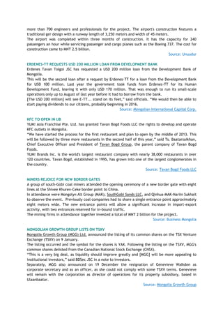 more than 700 engineers and professionals for the project. The airport's construction features a
traditional ger design with a runway length of 3,250 meters and width of 45 meters.
The airport was completed within three months of construction. It has the capacity for 240
passengers an hour while servicing passenger and cargo planes such as the Boeing 737. The cost for
construction came to MNT 2.5 billion.
Source: Unuudur
ERDENES-TT REQUESTS USD 200 MILLION LOAN FROM DEVELOPMENT BANK
Erdenes Tavan Tolgoi JSC has requested a USD 200 million loan from the Development Bank of
Mongolia.
This will be the second loan after a request by Erdenes-TT for a loan from the Development Bank
for USD 100 million. Last year the government took funds from Erdenes-TT for its Human
Development Fund, leaving it with only USD 170 million. That was enough to run its small-scale
operations only up to August of last year before it had to borrow from the bank.
[The USD 200 million] will see E-TT... stand on its feet,‖ said officials. ―We would then be able to
start paying dividends to our citizens, probably beginning in 2016.
Source: Mongolian International Capital Corp.
KFC TO OPEN IN UB
YUM! Asia Franchise Pte. Ltd. has granted Tavan Bogd Foods LLC the rights to develop and operate
KFC outlets in Mongolia.
―We have started the process for the first restaurant and plan to open by the middle of 2013. This
will be followed by three more restaurants in the second half of this year,‖ said Ts. Baatarsaikhan,
Chief Executive Officer and President of Tavan Bogd Group, the parent company of Tavan Bogd
Foods.
YUM! Brands Inc. is the world's largest restaurant company with nearly 38,000 restaurants in over
120 countries. Tavan Bogd, established in 1995, has grown into one of the largest conglomerates in
the country.
Source: Tavan Bogd Foods LLC
MINERS REJOICE FOR NEW BORDER GATES
A group of south-Gobi coal miners attended the opening ceremony of a new border gate with eight
lines at the Shivee Khuren-Ceke border point to China.
In attendance were Mongolyn Alt Group (MAK), SouthGobi Sands LLC, and Qinhua-MAK-Nariin Sukhait
to observe the event. Previously coal companies had to share a single entrance point approximately
eight meters wide. The new entrance points will allow a significant increase in import-export
activity, with two entrances reserved for in-bound traffic.
The mining firms in attendance together invested a total of MNT 2 billion for the project.
Source: Business Mongolia
MONGOLIAN GROWTH GROUP LISTS ON TSXV
Mongolia Growth Group (MGG) Ltd. announced the listing of its common shares on the TSX Venture
Exchange (TSXV) on 9 January.
The listing occurred and the symbol for the shares is YAK. Following the listing on the TSXV, MGG's
common shares delisted from the Canadian National Stock Exchange (CNSX).
―This is a very big deal, as liquidity should improve greatly and [MGG] will be more appealing to
institutional investors,‖ said BDSec JSC in a note to investors.
Separately, MGG also announced on 19 December the resignation of Genevieve Walkden as
corporate secretary and as an officer, as she could not comply with some TSXV terms. Genevieve
will remain with the corporation as director of operations for its property subsidiary, based in
Ulaanbaatar.
Source: Mongolia Growth Group
 