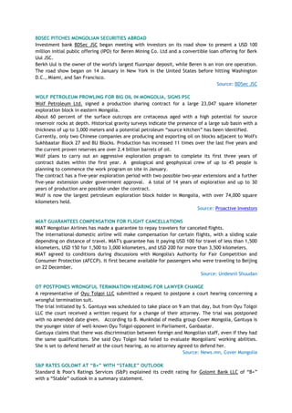 BDSEC PITCHES MONGOLIAN SECURITIES ABROAD
Investment bank BDSec JSC began meeting with investors on its road show to present a USD 100
million initial public offering (IPO) for Beren Mining Co. Ltd and a convertible loan offering for Berk
Uul JSC.
Berkh Uul is the owner of the world's largest fluorspar deposit, while Beren is an iron ore operation.
The road show began on 14 January in New York in the United States before hitting Washington
D.C., Miami, and San Francisco.
Source: BDSec JSC
WOLF PETROLEUM PROWLING FOR BIG OIL IN MONGOLIA, SIGNS PSC
Wolf Petroleum Ltd. signed a production sharing contract for a large 23,047 square kilometer
exploration block in eastern Mongolia.
About 60 percent of the surface outcrops are cretaceous aged with a high potential for source
reservoir rocks at depth. Historical gravity surveys indicate the presence of a large sub basin with a
thickness of up to 3,000 meters and a potential petroleum ―source kitchen‖ has been identified.
Currently, only two Chinese companies are producing and exporting oil on blocks adjacent to Wolf's
Sukhbaatar Block 27 and BU Blocks. Production has increased 11 times over the last five years and
the current proven reserves are over 2.4 billion barrels of oil.
Wolf plans to carry out an aggressive exploration program to complete its first three years of
contract duties within the first year. A geological and geophysical crew of up to 45 people is
planning to commence the work program on site in January.
The contract has a five-year exploration period with two possible two-year extensions and a further
five-year extension under government approval. A total of 14 years of exploration and up to 30
years of production are possible under the contract.
Wolf is now the largest petroleum exploration block holder in Mongolia, with over 74,000 square
kilometers held.
Source: Proactive Investors
MIAT GUARANTEES COMPENSATION FOR FLIGHT CANCELLATIONS
MIAT Mongolian Airlines has made a guarantee to repay travelers for canceled flights.
The international-domestic airline will make compensation for certain flights, with a sliding scale
depending on distance of travel. MIAT's guarantee has it paying USD 100 for travel of less than 1,500
kilometers, USD 150 for 1,500 to 3,000 kilometers, and USD 200 for more than 3,500 kilometers.
MIAT agreed to conditions during discussions with Mongolia's Authority for Fair Competition and
Consumer Protection (AFCCP). It first became available for passengers who were traveling to Beijing
on 22 December.
Source: Undesnii Shuudan
OT POSTPONES WRONGFUL TERMINATION HEARING FOR LAWYER CHANGE
A representative of Oyu Tolgoi LLC submitted a request to postpone a court hearing concerning a
wrongful termination suit.
The trial initiated by S. Gantuya was scheduled to take place on 9 am that day, but from Oyu Tolgoi
LLC the court received a written request for a change of their attorney. The trial was postponed
with no amended date given. According to B. Munkhdal of media group Cover Mongolia, Gantuya is
the younger sister of well-known Oyu Tolgoi-opponent in Parliament, Ganbaatar.
Gantuya claims that there was discrimination between foreign and Mongolian staff, even if they had
the same qualifications. She said Oyu Tolgoi had failed to evaluate Mongolians' working abilities.
She is set to defend herself at the court hearing, as no attorney agreed to defend her.
Source: News.mn, Cover Mongolia
S&P RATES GOLOMT AT “B+” WITH “STABLE” OUTLOOK
Standard & Poor's Ratings Services (S&P) explained its credit rating for Golomt Bank LLC of ―B+‖
with a ―Stable‖ outlook in a summary statement.
 
