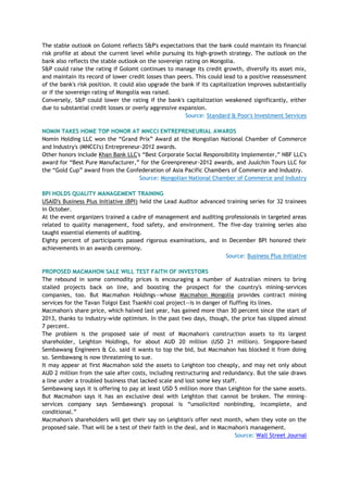 The stable outlook on Golomt reflects S&P's expectations that the bank could maintain its financial
risk profile at about the current level while pursuing its high-growth strategy. The outlook on the
bank also reflects the stable outlook on the sovereign rating on Mongolia.
S&P could raise the rating if Golomt continues to manage its credit growth, diversify its asset mix,
and maintain its record of lower credit losses than peers. This could lead to a positive reassessment
of the bank's risk position. It could also upgrade the bank if its capitalization improves substantially
or if the sovereign rating of Mongolia was raised.
Conversely, S&P could lower the rating if the bank's capitalization weakened significantly, either
due to substantial credit losses or overly aggressive expansion.
Source: Standard & Poor's Investment Services
NOMIN TAKES HOME TOP HONOR AT MNCCI ENTREPRENEURIAL AWARDS
Nomin Holding LLC won the ―Grand Prix‖ Award at the Mongolian National Chamber of Commerce
and Industry's (MNCCI's) Entrepreneur-2012 awards.
Other honors include Khan Bank LLC's ―Best Corporate Social Responsibility Implementer,‖ NBF LLC's
award for ―Best Pure Manufacturer,‖ for the Greenpreneur-2012 awards, and Juulchin Tours LLC for
the ―Gold Cup‖ award from the Confederation of Asia Pacific Chambers of Commerce and Industry.
Source: Mongolian National Chamber of Commerce and Industry
BPI HOLDS QUALITY MANAGEMENT TRAINING
USAID's Business Plus Initiative (BPI) held the Lead Auditor advanced training series for 32 trainees
in October.
At the event organizers trained a cadre of management and auditing professionals in targeted areas
related to quality management, food safety, and environment. The five-day training series also
taught essential elements of auditing.
Eighty percent of participants passed rigorous examinations, and in December BPI honored their
achievements in an awards ceremony.
Source: Business Plus Initiative
PROPOSED MACMAHON SALE WILL TEST FAITH OF INVESTORS
The rebound in some commodity prices is encouraging a number of Australian miners to bring
stalled projects back on line, and boosting the prospect for the country's mining-services
companies, too. But Macmahon Holdings—whose Macmahon Mongolia provides contract mining
services for the Tavan Tolgoi East Tsankhi coal project—is in danger of fluffing its lines.
Macmahon's share price, which halved last year, has gained more than 30 percent since the start of
2013, thanks to industry-wide optimism. In the past two days, though, the price has slipped almost
7 percent.
The problem is the proposed sale of most of Macmahon's construction assets to its largest
shareholder, Leighton Holdings, for about AUD 20 million (USD 21 million). Singapore-based
Sembawang Engineers & Co. said it wants to top the bid, but Macmahon has blocked it from doing
so. Sembawang is now threatening to sue.
It may appear at first Macmahon sold the assets to Leighton too cheaply, and may net only about
AUD 2 million from the sale after costs, including restructuring and redundancy. But the sale draws
a line under a troubled business that lacked scale and lost some key staff.
Sembawang says it is offering to pay at least USD 5 million more than Leighton for the same assets.
But Macmahon says it has an exclusive deal with Leighton that cannot be broken. The mining-
services company says Sembawang's proposal is ―unsolicited nonbinding, incomplete, and
conditional.‖
Macmahon's shareholders will get their say on Leighton's offer next month, when they vote on the
proposed sale. That will be a test of their faith in the deal, and in Macmahon's management.
Source: Wall Street Journal
 