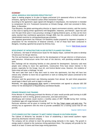 ECONOMY
JAPAN, MONGOLIA SIGN EMISSIONS-REDUCTION PACT
Japan is making progress in its plan to bypass protracted U.N.-sponsored efforts to limit carbon
emissions, signing its first bilateral carbon offset mechanism Tuesday.
According to the agreement Japan signed with Mongolia in Ulaanbaatar, the mechanism is intended
to complement the U.N. Framework Convention on Climate Change, which last convened in Doha,
Qatar, in December.
Yuya Okuyama, the global warming policy director at Japan's environment ministry, said the country
is also close to signing similar agreements with Bangladesh, Indonesia, and Vietnam. Japan has said
over the past three years it was pursuing a strategy of signing bilateral pacts, as they can be more
easily reached than multilateral agreements through 2020, but this commits a limited number of
industrialized countries to cutting greenhouse gas emissions.
The Japanese government has financed 134 feasibility studies proposed by Japanese companies in
preparation for the introduction of bilateral schemes. A few of those have been conducted in
Mongolia, including a geothermal project by Shimizu Corp.
Source: Wall Street Journal
DEVELOPMENT OF INFRASTRUCTURE IN GER DISTRICTS PLANNED FOR SPRING
N. Gantumur, the head of infrastructure issues for the deputy mayor, outlined the plans to develop
infrastructure for the ger districts.
The first and foremost issue to deal with for the development of the ger districts is infrastructure,
said Gantumur. Infrastructure varies from each of the districts, with plumbing available only at
some.
One challenge will be relocating families at sites planned for development. Gantumur said most
people were willing to move into apartments. Construction firms have shown interest in the
project, especially for the Zuragt, Zuun Ail, and Central Market areas. However, the residents of
these areas will pose a challenge, he said.
―We won't take their land if they don't want to move into apartments, but they will have two
choices only: whether to move into an apartment or work on making their places connected to the
infrastructure.‖
Gantumur said the government was following examples from abroad. He said initial preparation
would begin in March with work to begin in mid-April.
Relatedly, the Asian Development Bank signed a memorandum and agreed to allocate USD 250
million for the development of Bayankhushuu and Doloon Buudal.
Source: Udriin Sonin
PREMIER PROMISES PAID TRAINING
Prime Minister N. Altankhuyag promised the Ministry of Labor would provide paid training to 6,600
individuals for work in mining, general construction, and road construction.
Altankhuyag said trainees would receive a monthly salary of MNT 190,000 during their training.
Candidates' ages will range between 24 and 40.
Particular attention will be given to training staff for the Oyu Tolgoi copper and gold mine. The
ministry has an agreement with the mine to provide candidates for a training course that OT will
provide.
Source: Udriin Sonin
STATE-OWNED ELECTRIC COMPANY TO MEET ENERGY DEMAND IN SOUTHERN REGION
The Cabinet of Ministries has decided in favor of establishing a state-owned southern region
electricity distribution network company.
The company will be utilized to meet the growing energy demands in the region. The growth in
energy needs is related to the numerous mining operations there. The company will provide for the
needs of at least 15 towns and three large mining operations.
 