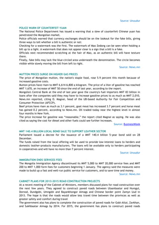 Source: Unuudur
POLICE WARN OF COUNTERFEIT YUAN
The National Police Department has issued a warning that a slew of counterfeit Chinese yuan has
penetrated the Mongolian market.
Police officials warned that currency exchanges should be on the lookout for the fake bills, giving
three ways to tell whether a bill is authentic or not:
Checking for a watermark was the first. The watermark of Mao Zedong can be seen when holding a
bill up to a light. A watermark that does not appear clear is a sign that a bill is a fake.
Officials next recommended scratching at the hair of Mao, as an authentic bill will have texture
there.
Finally, fake bills may lack the blue-circled area underneath the denomination. The circle becomes
visible while slowly moving the bill from left to right.
Source: News.mn
MUTTON PRICES SURGE ON HIGHER GAS PRICES
The price of Mongolian mutton, the nation's staple food, rose 5.9 percent this month because of
increased gasoline costs.
Mutton prices have risen to MNT 6,614-6,800 a kilogram. The price of a liter of gasoline has reached
MNT 1,670, an increase of MNT 50 since the end of last year, according to the report.
Mongolia's Central Bank at the end of last year gave the country's fuel importers MNT 83 billion in
loans after the companies said they may have to increase gasoline prices to as much as MNT 2,010,
News.mn reported, citing O. Magnai, head of the UB-based Authority for Fair Competition and
Consumer Protection (AFCCP).
Beef prices have risen as much as 3.1 percent, goat meat has increased 3.7 percent and horse meat
has gained 0.2 percent, according to News.mn. Oil traded today near the highest level in almost
four months in New York.
The price increase for gasoline was ―reasonable,‖ the report cited Magnai as saying. He was also
cited as saying the cost for diesel and other fuels could see further increases.
Source: BusinessWeek
MNT 140.4 BILLION LOCAL BOND SALE TO SUPPORT LEATHER SECTOR
Parliament issued a decree for the issuance of a MNT 140.4 billion 5-year bond sold on 28
December.
The funds raised from the local offering will be used to provide low-interest loans to herders and
domestic leather-products manufacturers. The loans will be available only to herders participating
in cooperatives and will have no more than 7 percent interest.
Source: Unuudur
IMMIGRATION ENDS SERVICES FEES
The Mongolia Immigration Agency discontinued its MNT 5,000 to MNT 20,000 service fees and MNT
200 to MNT 1,000 form fees for customers beginning 1 January. The agency said the measures were
made to build up a fast and well-run public service for customers, and to save time and money.
Source: News.mn
CABINET PLANS FOR 2013-2015 ROAD CONSTRUCTION PROJECTS
At a recent meeting of the Cabinet of Ministers, members discussed plans for road construction over
the next few years. They agreed to construct paved roads between Ulaanbaatar and Huvsgul,
Dornod, Dundgobi, Umngobi and Bayankhongor Aimags and Chinese border point Zamyn Uud in
2013. The hope is that the roads would allow less travel time between the provinces as well as
greater safety and comfort during travel
The government also has plans to complete the construction of paved roads for Gobi-Altai, Zavkhan,
and Sukhbaatar Aimags by 2014. For 2015, the government has plans to construct paved roads
 
