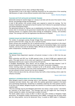 between Ulaanbaatar and Uvs, Hovd, and Bayan-Olgii Aimags.
The government is now in the midst of selecting contractors for the construction of the remaining
186 kilometers of roads in three different locations within these six provinces.
Source: Business Mongolia
TEACHING INSTITUTE INITIALIZES NATIONWIDE TRAINING
Nationwide training for teachers began on 3 January to be held until the end of the month in Hovd,
Dornod, and Arkhangai Aimags and Ulaanbaatar.
A total of 400 teachers from primary schools were expected to attend the trainings. The first
training in Ulaanbaatar was expected to have 83 teachers from 9 districts for specialized training at
the Teacher Development Palace.
The Specialized Institute for Teachers was re-established by the Ministry of Education, Culture and
Science after its formation by the government installed after last June's election. The aim for the
teaching institute is to organize country-wide trainings for kindergarten, primary, and secondary
schools. This training is the first the organization has held since its inception.
Source: News.mn
CHINGGIS KHAAN SAW GREATER AIRLINE TRAFFIC IN 2012
The number of passengers passing through Chinggis Khaan International Airport increased by 27
percent in 2012 from 2011. Cargo, too, saw a 7 percent increase.
Airport officials have attributed the rise to improved services, including renovations to the airport
for greater speed and quality of services and a larger area for international flights, more screening
machines, and two more exits for domestic flights. Officials are also planning for a larger space for
public transportation, including taxis and buses.
Source: Udriin Sonin
CRIME SPIKED IN 2012
The National Police Department reported a 20 percent increase in crime in 2012 from the year
prior.
Police authorities said 2012 saw 141,000 reported crimes, of which 22,000 were registered with
police. Fifty-eight percent of all crimes were registered in Ulaanbaatar. Bagakhangai Soum of the
Ulaanbaatar districts saw a surge in crime activity of 81 percent.
In Dundgobi, Bayankhongor, Hovd, Khentii, and Uvs Aimags, crime had fallen between 5 and 15
percent compared with 3 to 40 percent increases in the other 16 provinces in Mongolia.
Crimes involving women and children increased by 82 to 85 percent. Gang crimes have also
increased as well as domestic. Forty-one crimes involved weapons, an increase from last year. Some
are now calling for stricter controls over the sale of weapons.
Traffic crimes are also on the rise, with one of every four traffic crimes involving a driver under the
influence of alcohol.
Source: Udriin Sonin
MONGOLIA‟S SOVEREIGN BOND HAS TEETHING PROBLEMS
When Mongolia issued its debut sovereign bond in late November, international investors showed
immediate and keen interest. But a spat within the coalition government resulted in the bond's
price plummeting dramatically, threatening to completely undermine the initial positive reaction.
In the face of this setback, Mongolia has gone into overdrive in its efforts to paint the bond issue in
a positive light.
―The first sovereign issue by the Mongolian government was clearly a major success,‖ said Alisher
Ali, Chairman of Silk Road Finance. ―The sovereign bond was the largest-ever issue among all
frontier markets for a debut—the issue broke a number of records.‖
The bond's sudden slump in value of USD 7 to USD 8 came after members of Mongolia's fragile
government, the Mongolian People's Revolutionary Party (MPRP), announced that the party would
quit the ruling coalition, led by the Democratic Party, in protest at MPRP leader N. Enkhbayar's
 