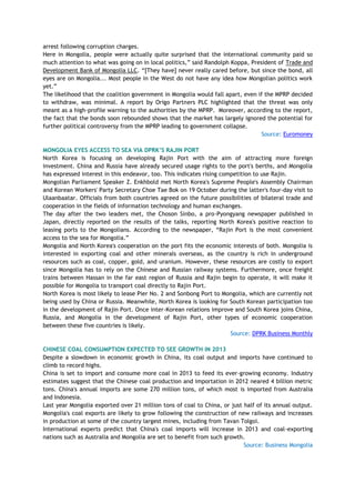 arrest following corruption charges.
Here in Mongolia, people were actually quite surprised that the international community paid so
much attention to what was going on in local politics,‖ said Randolph Koppa, President of Trade and
Development Bank of Mongolia LLC. ―[They have] never really cared before, but since the bond, all
eyes are on Mongolia... Most people in the West do not have any idea how Mongolian politics work
yet.‖
The likelihood that the coalition government in Mongolia would fall apart, even if the MPRP decided
to withdraw, was minimal. A report by Origo Partners PLC highlighted that the threat was only
meant as a high-profile warning to the authorities by the MPRP. Moreover, according to the report,
the fact that the bonds soon rebounded shows that the market has largely ignored the potential for
further political controversy from the MPRP leading to government collapse.
Source: Euromoney
MONGOLIA EYES ACCESS TO SEA VIA DPRK‟S RAJIN PORT
North Korea is focusing on developing Rajin Port with the aim of attracting more foreign
investment. China and Russia have already secured usage rights to the port's berths, and Mongolia
has expressed interest in this endeavor, too. This indicates rising competition to use Rajin.
Mongolian Parliament Speaker Z. Enkhbold met North Korea's Supreme People's Assembly Chairman
and Korean Workers' Party Secretary Choe Tae Bok on 19 October during the latter's four-day visit to
Ulaanbaatar. Officials from both countries agreed on the future possibilities of bilateral trade and
cooperation in the fields of information technology and human exchanges.
The day after the two leaders met, the Choson Sinbo, a pro-Pyongyang newspaper published in
Japan, directly reported on the results of the talks, reporting North Korea's positive reaction to
leasing ports to the Mongolians. According to the newspaper, ―Rajin Port is the most convenient
access to the sea for Mongolia.‖
Mongolia and North Korea's cooperation on the port fits the economic interests of both. Mongolia is
interested in exporting coal and other minerals overseas, as the country is rich in underground
resources such as coal, copper, gold, and uranium. However, these resources are costly to export
since Mongolia has to rely on the Chinese and Russian railway systems. Furthermore, once freight
trains between Hassan in the far east region of Russia and Rajin begin to operate, it will make it
possible for Mongolia to transport coal directly to Rajin Port.
North Korea is most likely to lease Pier No. 2 and Sonbong Port to Mongolia, which are currently not
being used by China or Russia. Meanwhile, North Korea is looking for South Korean participation too
in the development of Rajin Port. Once inter-Korean relations improve and South Korea joins China,
Russia, and Mongolia in the development of Rajin Port, other types of economic cooperation
between these five countries is likely.
Source: DPRK Business Monthly
CHINESE COAL CONSUMPTION EXPECTED TO SEE GROWTH IN 2013
Despite a slowdown in economic growth in China, its coal output and imports have continued to
climb to record highs.
China is set to import and consume more coal in 2013 to feed its ever-growing economy. Industry
estimates suggest that the Chinese coal production and importation in 2012 neared 4 billion metric
tons. China's annual imports are some 270 million tons, of which most is imported from Australia
and Indonesia.
Last year Mongolia exported over 21 million tons of coal to China, or just half of its annual output.
Mongolia's coal exports are likely to grow following the construction of new railways and increases
in production at some of the country largest mines, including from Tavan Tolgoi.
International experts predict that China's coal imports will increase in 2013 and coal-exporting
nations such as Australia and Mongolia are set to benefit from such growth.
Source: Business Mongolia
 