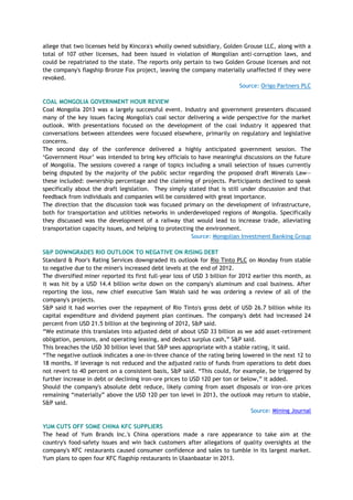 allege that two licenses held by Kincora's wholly owned subsidiary, Golden Grouse LLC, along with a
total of 107 other licenses, had been issued in violation of Mongolian anti-corruption laws, and
could be repatriated to the state. The reports only pertain to two Golden Grouse licenses and not
the company's flagship Bronze Fox project, leaving the company materially unaffected if they were
revoked.
Source: Origo Partners PLC
COAL MONGOLIA GOVERNMENT HOUR REVIEW
Coal Mongolia 2013 was a largely successful event. Industry and government presenters discussed
many of the key issues facing Mongolia's coal sector delivering a wide perspective for the market
outlook. With presentations focused on the development of the coal industry it appeared that
conversations between attendees were focused elsewhere, primarily on regulatory and legislative
concerns.
The second day of the conference delivered a highly anticipated government session. The
‗Government Hour‘ was intended to bring key officials to have meaningful discussions on the future
of Mongolia. The sessions covered a range of topics including a small selection of issues currently
being disputed by the majority of the public sector regarding the proposed draft Minerals Law—
these included: ownership percentage and the claiming of projects. Participants declined to speak
specifically about the draft legislation. They simply stated that is still under discussion and that
feedback from individuals and companies will be considered with great importance.
The direction that the discussion took was focused primary on the development of infrastructure,
both for transportation and utilities networks in underdeveloped regions of Mongolia. Specifically
they discussed was the development of a railway that would lead to increase trade, alleviating
transportation capacity issues, and helping to protecting the environment.
Source: Mongolian Investment Banking Group
S&P DOWNGRADES RIO OUTLOOK TO NEGATIVE ON RISING DEBT
Standard & Poor's Rating Services downgraded its outlook for Rio Tinto PLC on Monday from stable
to negative due to the miner's increased debt levels at the end of 2012.
The diversified miner reported its first full-year loss of USD 3 billion for 2012 earlier this month, as
it was hit by a USD 14.4 billion write down on the company's aluminum and coal business. After
reporting the loss, new chief executive Sam Walsh said he was ordering a review of all of the
company's projects.
S&P said it had worries over the repayment of Rio Tinto's gross debt of USD 26.7 billion while its
capital expenditure and dividend payment plan continues. The company's debt had increased 24
percent from USD 21.5 billion at the beginning of 2012, S&P said.
―We estimate this translates into adjusted debt of about USD 33 billion as we add asset-retirement
obligation, pensions, and operating leasing, and deduct surplus cash,‖ S&P said.
This breaches the USD 30 billion level that S&P sees appropriate with a stable rating, it said.
―The negative outlook indicates a one-in-three chance of the rating being lowered in the next 12 to
18 months. If leverage is not reduced and the adjusted ratio of funds from operations to debt does
not revert to 40 percent on a consistent basis, S&P said. ―This could, for example, be triggered by
further increase in debt or declining iron-ore prices to USD 120 per ton or below,‖ it added.
Should the company's absolute debt reduce, likely coming from asset disposals or iron-ore prices
remaining ―materially‖ above the USD 120 per ton level in 2013, the outlook may return to stable,
S&P said.
Source: Mining Journal
YUM CUTS OFF SOME CHINA KFC SUPPLIERS
The head of Yum Brands Inc.'s China operations made a rare appearance to take aim at the
country's food-safety issues and win back customers after allegations of quality oversights at the
company's KFC restaurants caused consumer confidence and sales to tumble in its largest market.
Yum plans to open four KFC flagship restaurants in Ulaanbaatar in 2013.
 