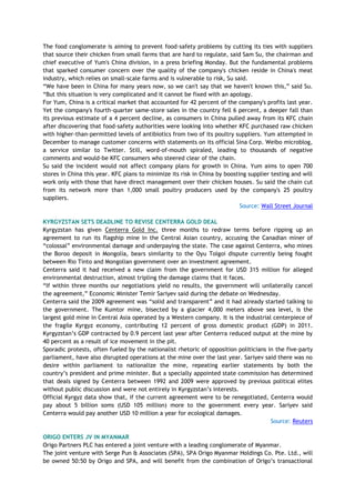 The food conglomerate is aiming to prevent food-safety problems by cutting its ties with suppliers
that source their chicken from small farms that are hard to regulate, said Sam Su, the chairman and
chief executive of Yum's China division, in a press briefing Monday. But the fundamental problems
that sparked consumer concern over the quality of the company's chicken reside in China's meat
industry, which relies on small-scale farms and is vulnerable to risk, Su said.
―We have been in China for many years now, so we can't say that we haven't known this,‖ said Su.
―But this situation is very complicated and it cannot be fixed with an apology.
For Yum, China is a critical market that accounted for 42 percent of the company's profits last year.
Yet the company's fourth-quarter same-store sales in the country fell 6 percent, a deeper fall than
its previous estimate of a 4 percent decline, as consumers in China pulled away from its KFC chain
after discovering that food-safety authorities were looking into whether KFC purchased raw chicken
with higher-than-permitted levels of antibiotics from two of its poultry suppliers. Yum attempted in
December to manage customer concerns with statements on its official Sina Corp. Weibo microblog,
a service similar to Twitter. Still, word-of-mouth spiraled, leading to thousands of negative
comments and would-be KFC consumers who steered clear of the chain.
Su said the incident would not affect company plans for growth in China. Yum aims to open 700
stores in China this year. KFC plans to minimize its risk in China by boosting supplier testing and will
work only with those that have direct management over their chicken houses. Su said the chain cut
from its network more than 1,000 small poultry producers used by the company's 25 poultry
suppliers.
Source: Wall Street Journal
KYRGYZSTAN SETS DEADLINE TO REVISE CENTERRA GOLD DEAL
Kyrgyzstan has given Centerra Gold Inc. three months to redraw terms before ripping up an
agreement to run its flagship mine in the Central Asian country, accusing the Canadian miner of
―colossal‖ environmental damage and underpaying the state. The case against Centerra, who mines
the Boroo deposit in Mongolia, bears similarity to the Oyu Tolgoi dispute currently being fought
between Rio Tinto and Mongolian government over an investment agreement.
Centerra said it had received a new claim from the government for USD 315 million for alleged
environmental destruction, almost tripling the damage claims that it faces.
―If within three months our negotiations yield no results, the government will unilaterally cancel
the agreement,‖ Economic Minister Temir Sariyev said during the debate on Wednesday.
Centerra said the 2009 agreement was ―solid and transparent‖ and it had already started talking to
the government. The Kumtor mine, bisected by a glacier 4,000 meters above sea level, is the
largest gold mine in Central Asia operated by a Western company. It is the industrial centerpiece of
the fragile Kyrgyz economy, contributing 12 percent of gross domestic product (GDP) in 2011.
Kyrgyzstan‘s GDP contracted by 0.9 percent last year after Centerra reduced output at the mine by
40 percent as a result of ice movement in the pit.
Sporadic protests, often fueled by the nationalist rhetoric of opposition politicians in the five-party
parliament, have also disrupted operations at the mine over the last year. Sariyev said there was no
desire within parliament to nationalize the mine, repeating earlier statements by both the
country‘s president and prime minister. But a specially appointed state commission has determined
that deals signed by Centerra between 1992 and 2009 were approved by previous political elites
without public discussion and were not entirely in Kyrgyzstan‘s interests.
Official Kyrgyz data show that, if the current agreement were to be renegotiated, Centerra would
pay about 5 billion soms (USD 105 million) more to the government every year. Sariyev said
Centerra would pay another USD 10 million a year for ecological damages.
Source: Reuters
ORIGO ENTERS JV IN MYANMAR
Origo Partners PLC has entered a joint venture with a leading conglomerate of Myanmar.
The joint venture with Serge Pun & Associates (SPA), SPA Origo Myanmar Holdings Co. Pte. Ltd., will
be owned 50:50 by Origo and SPA, and will benefit from the combination of Origo‘s transactional
 