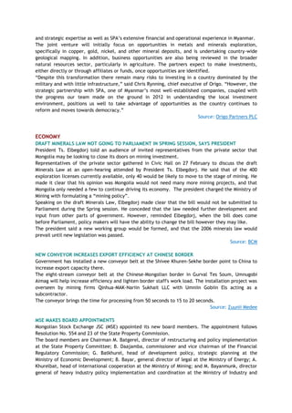 and strategic expertise as well as SPA‘s extensive financial and operational experience in Myanmar.
The joint venture will initially focus on opportunities in metals and minerals exploration,
specifically in copper, gold, nickel, and other mineral deposits, and is undertaking country-wide
geological mapping. In addition, business opportunities are also being reviewed in the broader
natural resources sector, particularly in agriculture. The partners expect to make investments,
either directly or through affiliates or funds, once opportunities are identified.
―Despite this transformation there remain many risks to investing in a country dominated by the
military and with little infrastructure,‖ said Chris Rynning, chief executive of Origo. ―However, the
strategic partnership with SPA, one of Myanmar‘s most well-established companies, coupled with
the progress our team made on the ground in 2012 in understanding the local investment
environment, positions us well to take advantage of opportunities as the country continues to
reform and moves towards democracy.‖
Source: Origo Partners PLC
ECONOMY
DRAFT MINERALS LAW NOT GOING TO PARLIAMENT IN SPRING SESSION, SAYS PRESIDENT
President Ts. Elbegdorj told an audience of invited representatives from the private sector that
Mongolia may be looking to close its doors on mining investment.
Representatives of the private sector gathered in Civic Hall on 27 February to discuss the draft
Minerals Law at an open-hearing attended by President Ts. Elbegdorj. He said that of the 400
exploration licenses currently available, only 40 would be likely to move to the stage of mining. He
made it clear that his opinion was Mongolia would not need many more mining projects, and that
Mongolia only needed a few to continue driving its economy. The president charged the Ministry of
Mining with formulating a ―mining policy‖.
Speaking on the draft Minerals Law, Elbegdorj made clear that the bill would not be submitted to
Parliament during the Spring session. He conceded that the law needed further development and
input from other parts of government. However, reminded Elbegdorj, when the bill does come
before Parliament, policy makers will have the ability to change the bill however they may like.
The president said a new working group would be formed, and that the 2006 minerals law would
prevail until new legislation was passed.
Source: BCM
NEW CONVEYOR INCREASES EXPORT EFFICIENCY AT CHINESE BORDER
Government has installed a new conveyor belt at the Shivee Khuren-Sekhe border point to China to
increase export capacity there.
The eight-stream conveyor belt at the Chinese-Mongolian border in Gurval Tes Soum, Umnugobi
Aimag will help increase efficiency and lighten border staff's work load. The installation project was
overseen by mining firms Qinhua-MAK-Nariin Sukhait LLC with Umniin Gobiin Els acting as a
subcontractor.
The conveyor brings the time for processing from 50 seconds to 15 to 20 seconds.
Source: Zuunii Medee
MSE MAKES BOARD APPOINTMENTS
Mongolian Stock Exchange JSC (MSE) appointed its new board members. The appointment follows
Resolution No. 554 and 23 of the State Property Commission.
The board members are Chairman M. Batgerel, director of restructuring and policy implementation
at the State Property Committee; B. Daajamba, commissioner and vice chairman of the Financial
Regulatory Commission; G. Batkhurel, head of development policy, strategic planning at the
Ministry of Economic Development; B. Bayar, general director of legal at the Ministry of Energy; A.
Khurelbat, head of international cooperation at the Ministry of Mining; and M. Bayanmunk, director
general of heavy industry policy implementation and coordination at the Ministry of Industry and
 