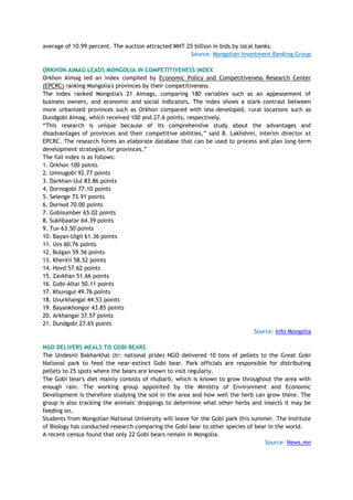 average of 10.99 percent. The auction attracted MNT 25 billion in bids by local banks.
Source: Mongolian Investment Banking Group
ORKHON AIMAG LEADS MONGOLIA IN COMPETITIVENESS INDEX
Orkhon Aimag led an index compiled by Economic Policy and Competitiveness Research Center
(EPCRC) ranking Mongolia's provinces by their competitiveness
The index ranked Mongolia's 21 Aimags, comparing 180 variables such as an appeasement of
business owners, and economic and social indicators. The index shows a stark contrast between
more urbanized provinces such as Orkhon compared with less-developed, rural locations such as
Dundgobi Aimag, which received 100 and 27.6 points, respectively.
―This research is unique because of its comprehensive study about the advantages and
disadvantages of provinces and their competitive abilities,‖ said B. Lakhshmi, interim director at
EPCRC. The research forms an elaborate database that can be used to process and plan long-term
development strategies for provinces.‖
The full index is as follows:
1. Orkhon 100 points
2. Umnugobi 92.77 points
3. Darkhan-Uul 83.86 points
4. Dornogobi 77.10 points
5. Selenge 73.91 points
6. Dornod 70.00 points
7. Gobisumber 65.02 points
8. Sukhbaatar 64.39 points
9. Tuv 63.50 points
10. Bayan-Ulgii 61.36 points
11. Uvs 60.76 points
12. Bulgan 59.56 points
13. Khentii 58.52 points
14. Hovd 57.62 points
15. Zavkhan 51.66 points
16. Gobi-Altai 50.11 points
17. Khuvsgul 49.76 points
18. Uvurkhangai 44.53 points
19. Bayankhongor 43.85 points
20. Arkhangai 37.57 points
21. Dundgobi 27.65 points
Source: Info Mongolia
NGO DELIVERS MEALS TO GOBI BEARS
The Undesnii Bakharkhal (tr: national pride) NGO delivered 10 tons of pellets to the Great Gobi
National park to feed the near-extinct Gobi bear. Park officials are responsible for distributing
pellets to 25 spots where the bears are known to visit regularly.
The Gobi bear's diet mainly consists of rhubarb, which is known to grow throughout the area with
enough rain. The working group appointed by the Ministry of Environment and Economic
Development is therefore studying the soil in the area and how well the herb can grow there. The
group is also tracking the animals' droppings to determine what other herbs and insects it may be
feeding on.
Students from Mongolian National University will leave for the Gobi park this summer. The Institute
of Biology has conducted research comparing the Gobi bear to other species of bear in the world.
A recent census found that only 22 Gobi bears remain in Mongolia.
Source: News.mn
 