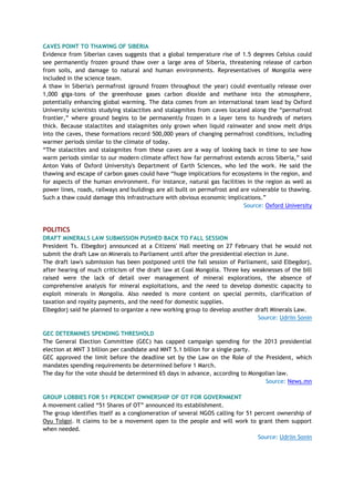 CAVES POINT TO THAWING OF SIBERIA
Evidence from Siberian caves suggests that a global temperature rise of 1.5 degrees Celsius could
see permanently frozen ground thaw over a large area of Siberia, threatening release of carbon
from soils, and damage to natural and human environments. Representatives of Mongolia were
included in the science team.
A thaw in Siberia's permafrost (ground frozen throughout the year) could eventually release over
1,000 giga-tons of the greenhouse gases carbon dioxide and methane into the atmosphere,
potentially enhancing global warming. The data comes from an international team lead by Oxford
University scientists studying stalactites and stalagmites from caves located along the ―permafrost
frontier,‖ where ground begins to be permanently frozen in a layer tens to hundreds of meters
thick. Because stalactites and stalagmites only grown when liquid rainwater and snow melt drips
into the caves, these formations record 500,000 years of changing permafrost conditions, including
warmer periods similar to the climate of today.
―The stalactites and stalagmites from these caves are a way of looking back in time to see how
warm periods similar to our modern climate affect how far permafrost extends across Siberia,‖ said
Anton Vaks of Oxford University's Department of Earth Sciences, who led the work. He said the
thawing and escape of carbon gases could have ―huge implications for ecosystems in the region, and
for aspects of the human environment. For instance, natural gas facilities in the region as well as
power lines, roads, railways and buildings are all built on permafrost and are vulnerable to thawing.
Such a thaw could damage this infrastructure with obvious economic implications.‖
Source: Oxford University
POLITICS
DRAFT MINERALS LAW SUBMISSION PUSHED BACK TO FALL SESSION
President Ts. Elbegdorj announced at a Citizens' Hall meeting on 27 February that he would not
submit the draft Law on Minerals to Parliament until after the presidential election in June.
The draft law's submission has been postponed until the fall session of Parliament, said Elbegdorj,
after hearing of much criticism of the draft law at Coal Mongolia. Three key weaknesses of the bill
raised were the lack of detail over management of mineral explorations, the absence of
comprehensive analysis for mineral exploitations, and the need to develop domestic capacity to
exploit minerals in Mongolia. Also needed is more content on special permits, clarification of
taxation and royalty payments, and the need for domestic supplies.
Elbegdorj said he planned to organize a new working group to develop another draft Minerals Law.
Source: Udriin Sonin
GEC DETERMINES SPENDING THRESHOLD
The General Election Committee (GEC) has capped campaign spending for the 2013 presidential
election at MNT 3 billion per candidate and MNT 5.1 billion for a single party.
GEC approved the limit before the deadline set by the Law on the Role of the President, which
mandates spending requirements be determined before 1 March.
The day for the vote should be determined 65 days in advance, according to Mongolian law.
Source: News.mn
GROUP LOBBIES FOR 51 PERCENT OWNERSHIP OF OT FOR GOVERNMENT
A movement called ―51 Shares of OT‖ announced its establishment.
The group identifies itself as a conglomeration of several NGOS calling for 51 percent ownership of
Oyu Tolgoi. It claims to be a movement open to the people and will work to grant them support
when needed.
Source: Udriin Sonin
 