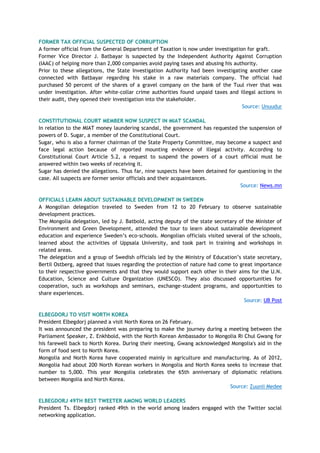 FORMER TAX OFFICIAL SUSPECTED OF CORRUPTION
A former official from the General Department of Taxation is now under investigation for graft.
Former Vice Director J. Batbayar is suspected by the Independent Authority Against Corruption
(IAAC) of helping more than 2,000 companies avoid paying taxes and abusing his authority.
Prior to these allegations, the State Investigation Authority had been investigating another case
connected with Batbayar regarding his stake in a raw materials company. The official had
purchased 50 percent of the shares of a gravel company on the bank of the Tuul river that was
under investigation. After white-collar crime authorities found unpaid taxes and illegal actions in
their audit, they opened their investigation into the stakeholder.
Source: Unuudur
CONSTITUTIONAL COURT MEMBER NOW SUSPECT IN MIAT SCANDAL
In relation to the MIAT money laundering scandal, the government has requested the suspension of
powers of D. Sugar, a member of the Constitutional Court.
Sugar, who is also a former chairman of the State Property Committee, may become a suspect and
face legal action because of reported mounting evidence of illegal activity. According to
Constitutional Court Article 5.2, a request to suspend the powers of a court official must be
answered within two weeks of receiving it.
Sugar has denied the allegations. Thus far, nine suspects have been detained for questioning in the
case. All suspects are former senior officials and their acquaintances.
Source: News.mn
OFFICIALS LEARN ABOUT SUSTAINABLE DEVELOPMENT IN SWEDEN
A Mongolian delegation traveled to Sweden from 12 to 20 February to observe sustainable
development practices.
The Mongolia delegation, led by J. Batbold, acting deputy of the state secretary of the Minister of
Environment and Green Development, attended the tour to learn about sustainable development
education and experience Sweden‘s eco-schools. Mongolian officials visited several of the schools,
learned about the activities of Uppsala University, and took part in training and workshops in
related areas.
The delegation and a group of Swedish officials led by the Ministry of Education‘s state secretary,
Bertil Ostberg, agreed that issues regarding the protection of nature had come to great importance
to their respective governments and that they would support each other in their aims for the U.N.
Education, Science and Culture Organization (UNESCO). They also discussed opportunities for
cooperation, such as workshops and seminars, exchange-student programs, and opportunities to
share experiences.
Source: UB Post
ELBEGDORJ TO VISIT NORTH KOREA
President Elbegdorj planned a visit North Korea on 26 February.
It was announced the president was preparing to make the journey during a meeting between the
Parliament Speaker, Z. Enkhbold, with the North Korean Ambassador to Mongolia Ri Chul Gwang for
his farewell back to North Korea. During their meeting, Gwang acknowledged Mongolia's aid in the
form of food sent to North Korea.
Mongolia and North Korea have cooperated mainly in agriculture and manufacturing. As of 2012,
Mongolia had about 200 North Korean workers in Mongolia and North Korea seeks to increase that
number to 5,000. This year Mongolia celebrates the 65th anniversary of diplomatic relations
between Mongolia and North Korea.
Source: Zuunii Medee
ELBEGDORJ 49TH BEST TWEETER AMONG WORLD LEADERS
President Ts. Elbegdorj ranked 49th in the world among leaders engaged with the Twitter social
networking application.
 